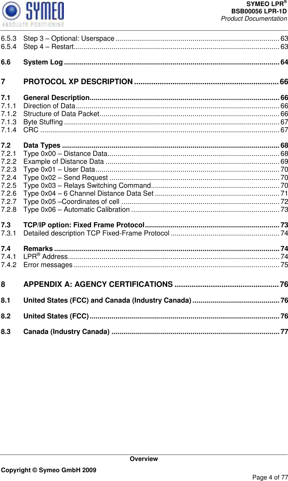 SYMEO LPR® BSB00056 LPR-1D  Product Documentation   Overview Copyright © Symeo GmbH 2009     Page 4 of 77 6.5.3 Step 3  Optional: Userspace ................................................................................... 63 6.5.4 Step 4  Restart ........................................................................................................ 63 6.6 System Log ............................................................................................................. 64 7 PROTOCOL XP DESCRIPTION .................................................................... 66 7.1 General Description ................................................................................................ 66 7.1.1 Direction of Data ....................................................................................................... 66 7.1.2 Structure of Data Packet ........................................................................................... 66 7.1.3 Byte Stuffing ............................................................................................................. 67 7.1.4 CRC ......................................................................................................................... 67 7.2 Data Types .............................................................................................................. 68 7.2.1 Type 0x00  Distance Data ....................................................................................... 68 7.2.2 Example of Distance Data ........................................................................................ 69 7.2.3 Type 0x01  User Data ............................................................................................. 70 7.2.4 Type 0x02  Send Request ...................................................................................... 70 7.2.5 Type 0x03  Relays Switching Command ................................................................. 70 7.2.6 Type 0x04  6 Channel Distance Data Set ............................................................... 71 7.2.7 Type 0x05 Coordinates of cell ................................................................................ 72 7.2.8 Type 0x06  Automatic Calibration ........................................................................... 73 7.3 TCP/IP option: Fixed Frame Protocol .................................................................... 73 7.3.1 Detailed description TCP Fixed-Frame Protocol ....................................................... 74 7.4 Remarks .................................................................................................................. 74 7.4.1 LPR® Address ........................................................................................................... 74 7.4.2 Error messages ........................................................................................................ 75 8 APPENDIX A: AGENCY CERTIFICATIONS ................................................. 76 8.1 United States (FCC) and Canada (Industry Canada) ............................................ 76 8.2 United States (FCC) ................................................................................................ 76 8.3 Canada (Industry Canada) ..................................................................................... 77    