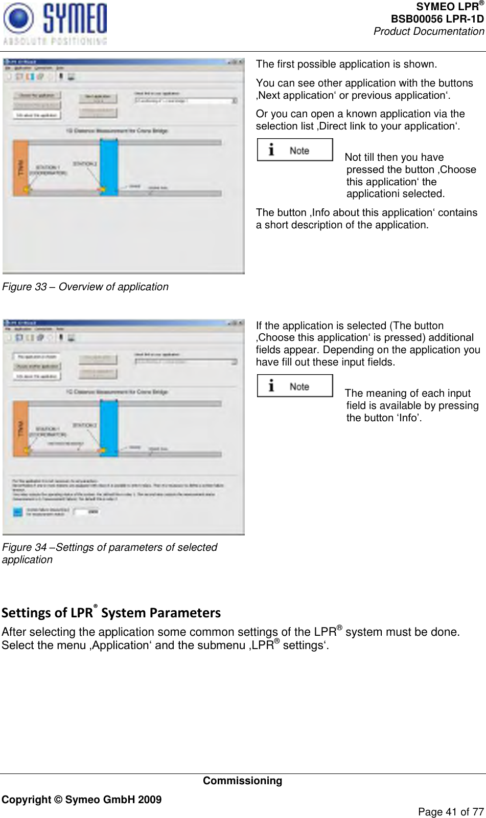 SYMEO LPR® BSB00056 LPR-1D  Product Documentation   Commissioning Copyright © Symeo GmbH 2009     Page 41 of 77  Figure 33 – Overview of application The first possible application is shown.  You can see other application with the buttons  Or you can open a known application via the      Not till then you have applicationi selected. a short description of the application.   Figure 34 –Settings of parameters of selected application If the application is selected (The button fields appear. Depending on the application you have fill out these input fields.     The meaning of each input field is available by pressing   Settings of LPR® System Parameters After selecting the application some common settings of the LPR® system must be done. LPR®  