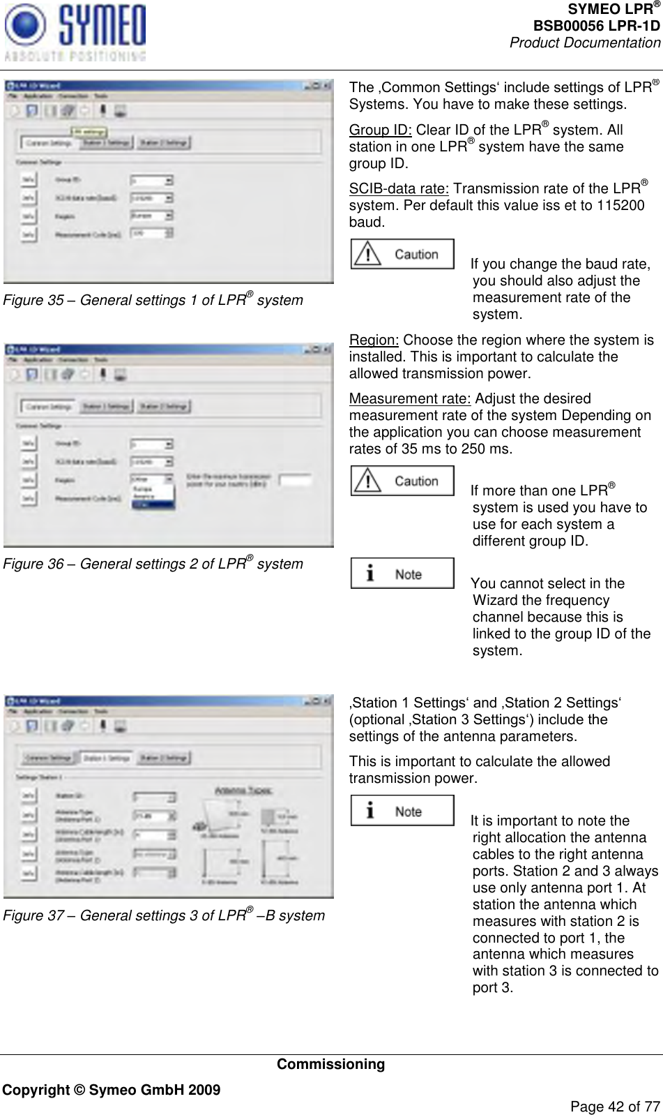 SYMEO LPR® BSB00056 LPR-1D  Product Documentation   Commissioning Copyright © Symeo GmbH 2009     Page 42 of 77  Figure 35 – General settings 1 of LPR® system   Figure 36 – General settings 2 of LPR® system  LPR® Systems. You have to make these settings. Group ID: Clear ID of the LPR® system. All station in one LPR® system have the same group ID. SCIB-data rate: Transmission rate of the LPR® system. Per default this value iss et to 115200 baud.      If you change the baud rate, you should also adjust the measurement rate of the system.  Region: Choose the region where the system is installed. This is important to calculate the allowed transmission power. Measurement rate: Adjust the desired measurement rate of the system Depending on the application you can choose measurement rates of 35 ms to 250 ms.     If more than one LPR® system is used you have to use for each system a different group ID.      You cannot select in the Wizard the frequency channel because this is linked to the group ID of the system.   Figure 37 – General settings 3 of LPR® –B system settings of the antenna parameters.  This is important to calculate the allowed transmission power.     It is important to note the right allocation the antenna cables to the right antenna ports. Station 2 and 3 always use only antenna port 1. At station the antenna which measures with station 2 is connected to port 1, the antenna which measures with station 3 is connected to port 3. 