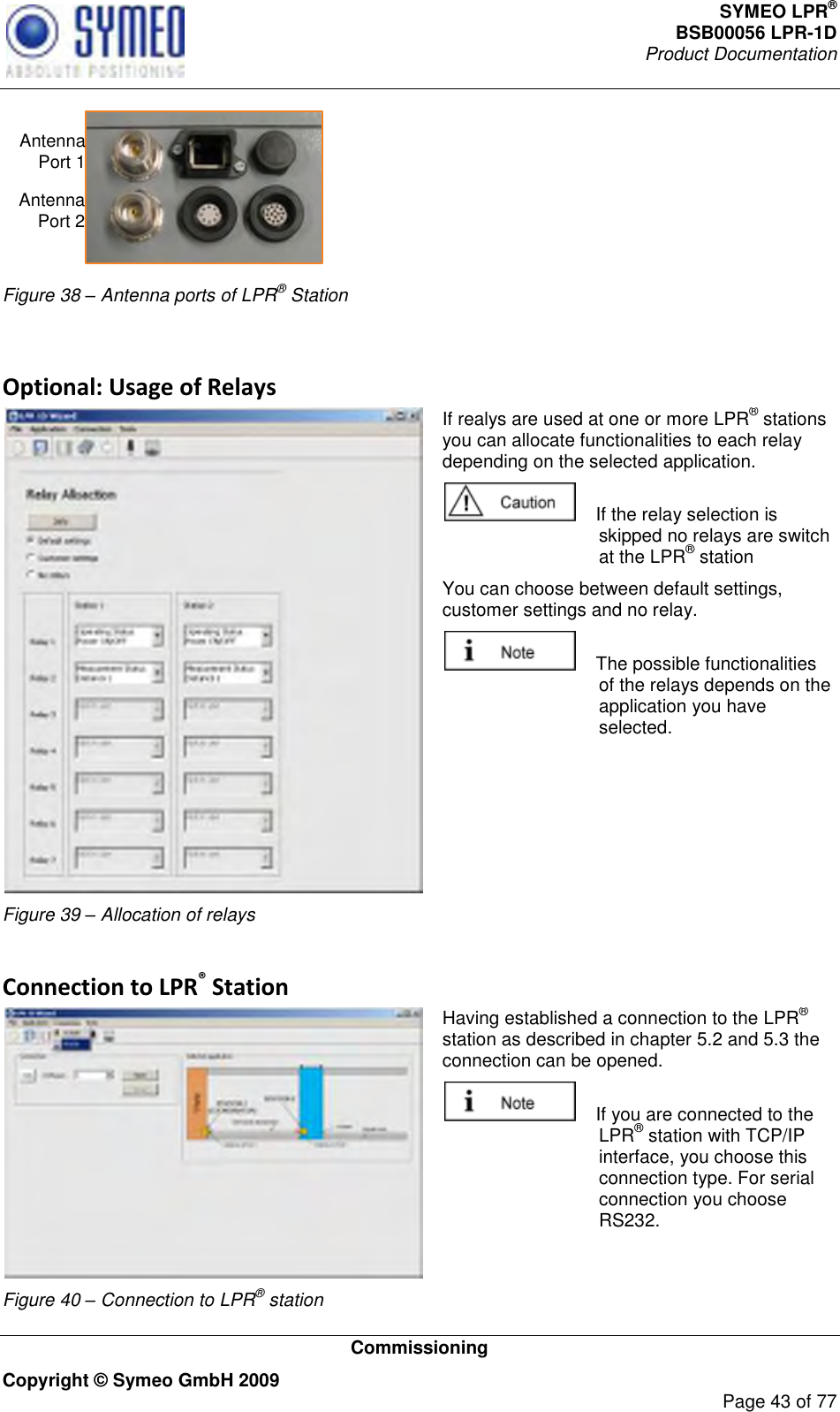 SYMEO LPR® BSB00056 LPR-1D  Product Documentation   Commissioning Copyright © Symeo GmbH 2009     Page 43 of 77 Antenna Port 1Antenna Port 2 Figure 38 – Antenna ports of LPR® Station  Optional: Usage of Relays  Figure 39 – Allocation of relays If realys are used at one or more LPR® stations you can allocate functionalities to each relay depending on the selected application.      If the relay selection is skipped no relays are switch at the LPR® station  You can choose between default settings, customer settings and no relay.      The possible functionalities of the relays depends on the application you have selected.   Connection to LPR® Station  Figure 40 – Connection to LPR® station Having established a connection to the LPR® station as described in chapter 5.2 and 5.3 the connection can be opened.     If you are connected to the LPR® station with TCP/IP interface, you choose this connection type. For serial connection you choose RS232. 