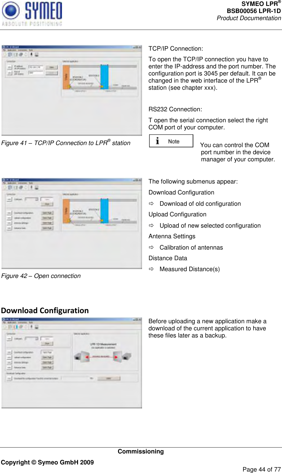 SYMEO LPR® BSB00056 LPR-1D  Product Documentation   Commissioning Copyright © Symeo GmbH 2009     Page 44 of 77   Figure 41 – TCP/IP Connection to LPR® station TCP/IP Connection: To open the TCP/IP connection you have to enter the IP-address and the port number. The configuration port is 3045 per default. It can be changed in the web interface of the LPR® station (see chapter xxx).  RS232 Connection: T open the serial connection select the right COM port of your computer.      You can control the COM port number in the device manager of your computer.   Figure 42 – Open connection The following submenus appear: Download Configuration   Download of old configuration Upload Configuration   Upload of new selected configuration Antenna Settings   Calibration of antennas Distance Data   Measured Distance(s)   Download Configuration  Before uploading a new application make a download of the current application to have these files later as a backup.    