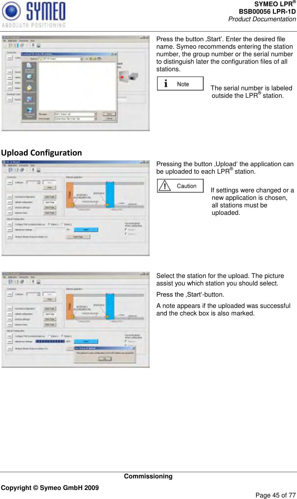 SYMEO LPR® BSB00056 LPR-1D  Product Documentation   Commissioning Copyright © Symeo GmbH 2009     Page 45 of 77  name. Symeo recommends entering the station number, the group number or the serial number to distinguish later the configuration files of all stations.      The serial number is labeled outside the LPR® station.  Upload Configuration  be uploaded to each LPR® station.      If settings were changed or a new application is chosen, all stations must be uploaded.    Select the station for the upload. The picture assist you which station you should select.  -button. A note appears if the uploaded was successful and the check box is also marked.  