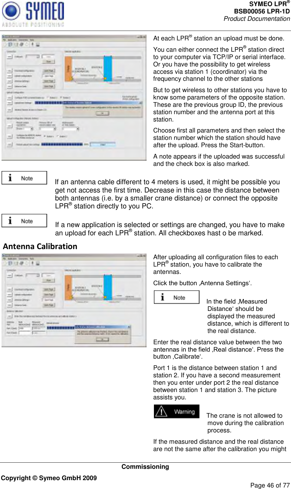 SYMEO LPR® BSB00056 LPR-1D  Product Documentation   Commissioning Copyright © Symeo GmbH 2009     Page 46 of 77  At each LPR® station an upload must be done. You can either connect the LPR® station direct to your computer via TCP/IP or serial interface. Or you have the possibility to get wireless access via station 1 (coordinator) via the frequency channel to the other stations But to get wireless to other stations you have to know some parameters of the opposite station. These are the previous group ID, the previous station number and the antenna port at this station.  Choose first all parameters and then select the station number which the station should have after the upload. Press the Start-button. A note appears if the uploaded was successful and the check box is also marked.     If an antenna cable different to 4 meters is used, it might be possible you get not access the first time. Decrease in this case the distance between both antennas (i.e. by a smaller crane distance) or connect the opposite LPR® station directly to you PC.    If a new application is selected or settings are changed, you have to make an upload for each LPR® station. All checkboxes hast o be marked.  Antenna Calibration  After uploading all configuration files to each LPR® station, you have to calibrate the antennas.       displayed the measured distance, which is different to the real distance.  Enter the real distance value between the two  Port 1 is the distance between station 1 and station 2. If you have a second measurement then you enter under port 2 the real distance between station 1 and station 3. The picture assists you.     The crane is not allowed to move during the calibration process.  If the measured distance and the real distance are not the same after the calibration you might 