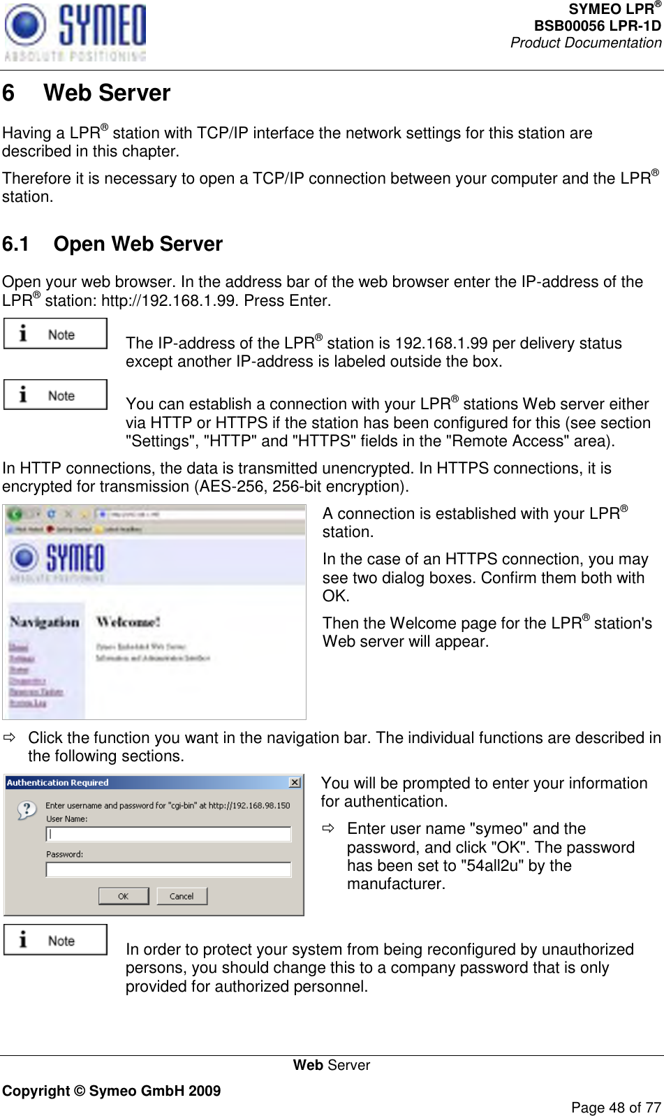 SYMEO LPR® BSB00056 LPR-1D  Product Documentation   Web Server Copyright © Symeo GmbH 2009     Page 48 of 77 6  Web Server Having a LPR® station with TCP/IP interface the network settings for this station are described in this chapter.  Therefore it is necessary to open a TCP/IP connection between your computer and the LPR® station.  6.1  Open Web Server Open your web browser. In the address bar of the web browser enter the IP-address of the LPR® station: http://192.168.1.99. Press Enter.     The IP-address of the LPR® station is 192.168.1.99 per delivery status except another IP-address is labeled outside the box.    You can establish a connection with your LPR® stations Web server either via HTTP or HTTPS if the station has been configured for this (see section &quot;Settings&quot;, &quot;HTTP&quot; and &quot;HTTPS&quot; fields in the &quot;Remote Access&quot; area).  In HTTP connections, the data is transmitted unencrypted. In HTTPS connections, it is encrypted for transmission (AES-256, 256-bit encryption).  A connection is established with your LPR® station.  In the case of an HTTPS connection, you may see two dialog boxes. Confirm them both with OK.  Then the Welcome page for the LPR® station&apos;s Web server will appear.   Click the function you want in the navigation bar. The individual functions are described in the following sections.  You will be prompted to enter your information for authentication.    Enter user name &quot;symeo&quot; and the password, and click &quot;OK&quot;. The password has been set to &quot;54all2u&quot; by the manufacturer.    In order to protect your system from being reconfigured by unauthorized persons, you should change this to a company password that is only provided for authorized personnel. 