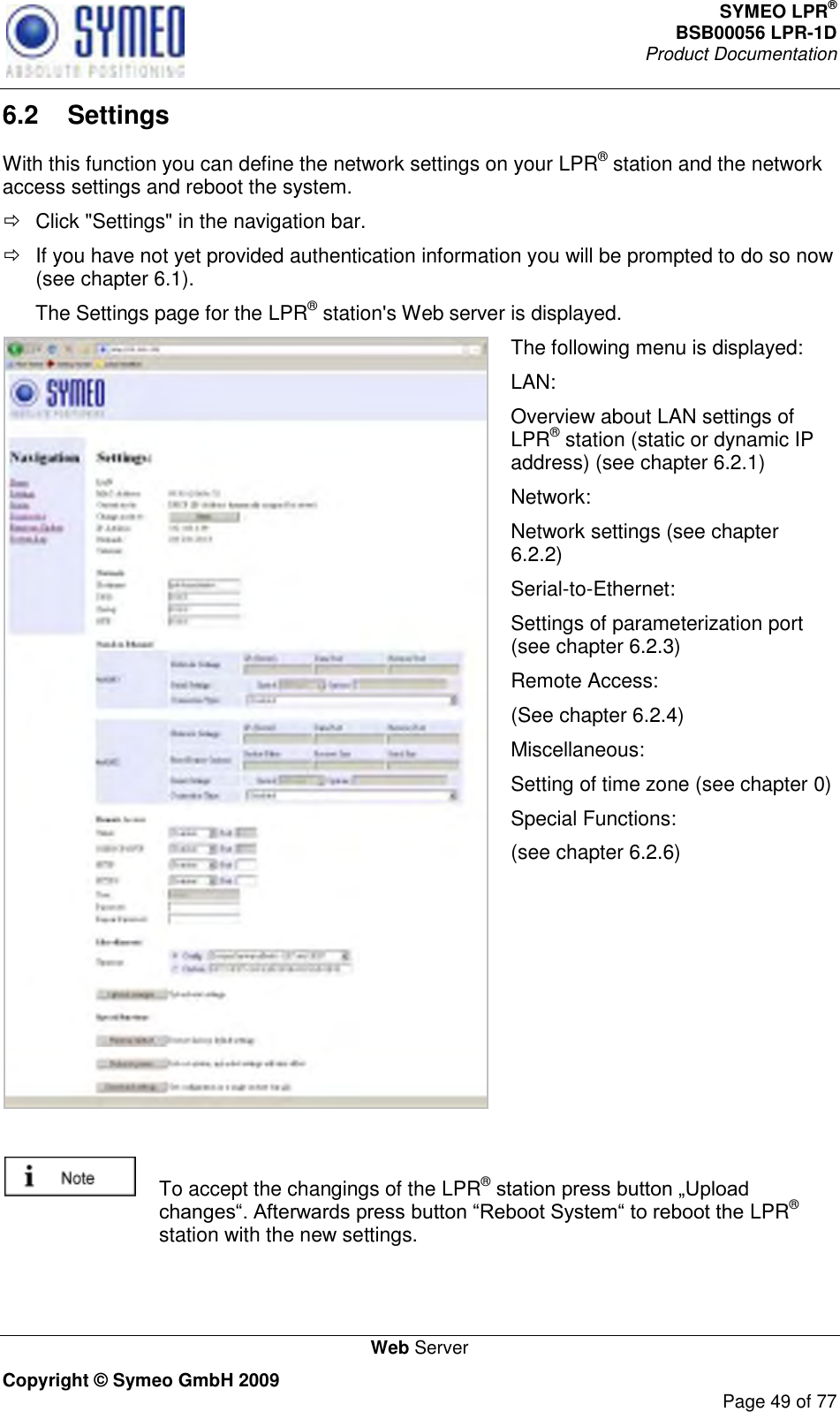 SYMEO LPR® BSB00056 LPR-1D  Product Documentation   Web Server Copyright © Symeo GmbH 2009     Page 49 of 77 6.2  Settings With this function you can define the network settings on your LPR® station and the network access settings and reboot the system.   Click &quot;Settings&quot; in the navigation bar.   If you have not yet provided authentication information you will be prompted to do so now (see chapter 6.1). The Settings page for the LPR® station&apos;s Web server is displayed.  The following menu is displayed: LAN: Overview about LAN settings of LPR® station (static or dynamic IP address) (see chapter 6.2.1) Network: Network settings (see chapter 6.2.2) Serial-to-Ethernet: Settings of parameterization port (see chapter 6.2.3) Remote Access: (See chapter 6.2.4) Miscellaneous: Setting of time zone (see chapter 0) Special Functions: (see chapter 6.2.6)     To accept the changings of the LPR® LPR® station with the new settings.  