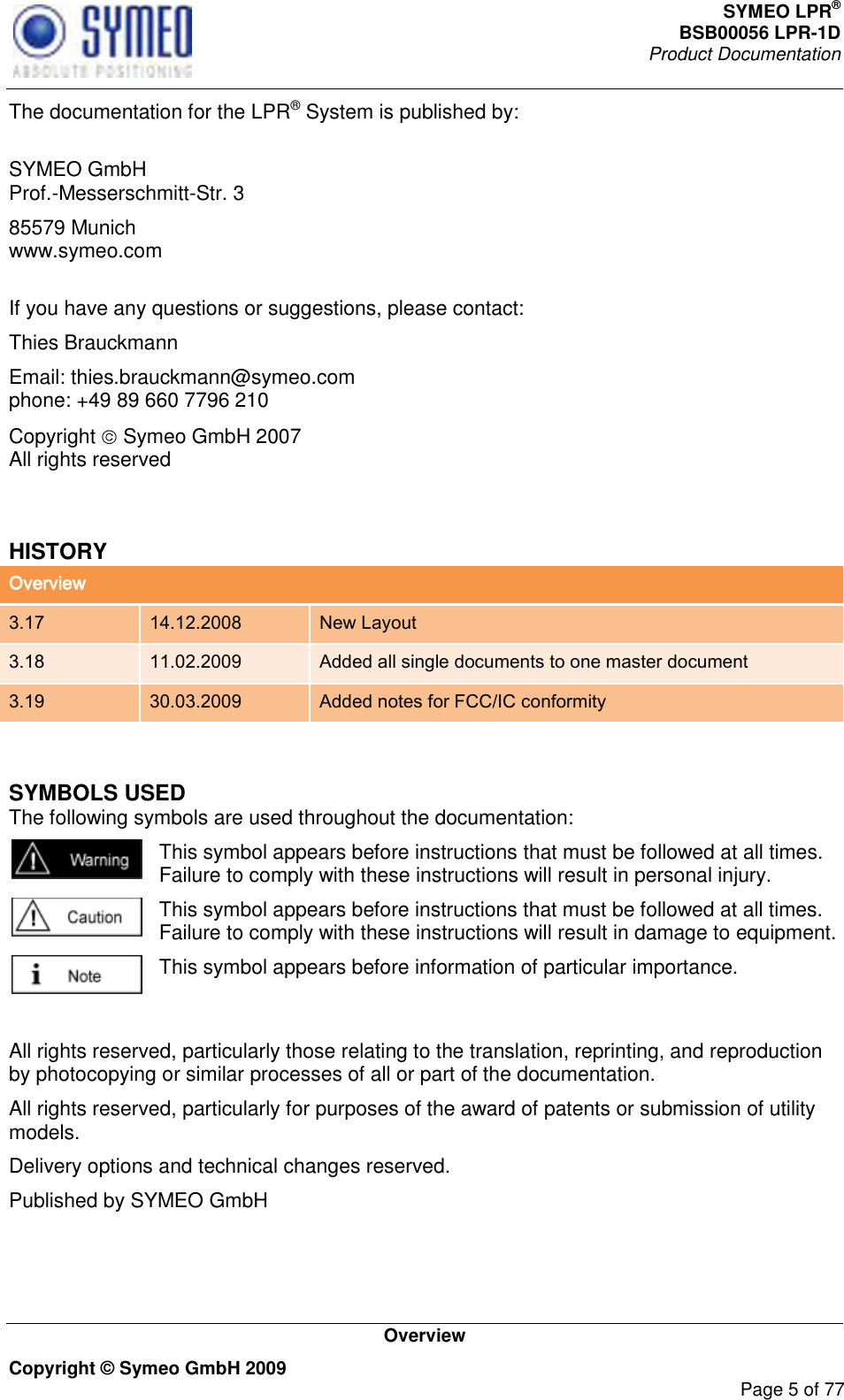 SYMEO LPR® BSB00056 LPR-1D  Product Documentation   Overview Copyright © Symeo GmbH 2009     Page 5 of 77 The documentation for the LPR® System is published by:  SYMEO GmbH Prof.-Messerschmitt-Str. 3 85579 Munich www.symeo.com  If you have any questions or suggestions, please contact: Thies Brauckmann Email: thies.brauckmann@symeo.com phone: +49 89 660 7796 210 Copyright   Symeo GmbH 2007 All rights reserved  HISTORY Overview 3.17 14.12.2008 New Layout 3.18 11.02.2009 Added all single documents to one master document 3.19 30.03.2009 Added notes for FCC/IC conformity  SYMBOLS USED The following symbols are used throughout the documentation:  This symbol appears before instructions that must be followed at all times. Failure to comply with these instructions will result in personal injury.  This symbol appears before instructions that must be followed at all times. Failure to comply with these instructions will result in damage to equipment.  This symbol appears before information of particular importance.  All rights reserved, particularly those relating to the translation, reprinting, and reproduction by photocopying or similar processes of all or part of the documentation. All rights reserved, particularly for purposes of the award of patents or submission of utility models. Delivery options and technical changes reserved. Published by SYMEO GmbH 