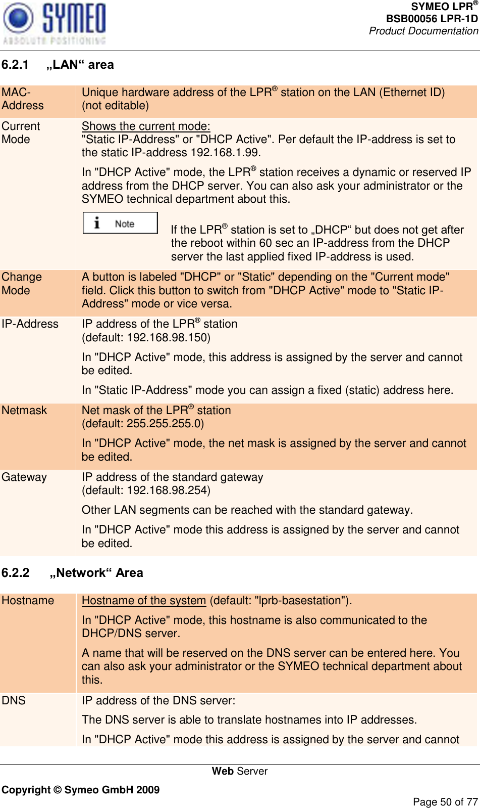 SYMEO LPR® BSB00056 LPR-1D  Product Documentation   Web Server Copyright © Symeo GmbH 2009     Page 50 of 77 6.2.1  „LAN“ area MAC-Address Unique hardware address of the LPR® station on the LAN (Ethernet ID) (not editable) Current Mode Shows the current mode:  &quot;Static IP-Address&quot; or &quot;DHCP Active&quot;. Per default the IP-address is set to the static IP-address 192.168.1.99. In &quot;DHCP Active&quot; mode, the LPR® station receives a dynamic or reserved IP address from the DHCP server. You can also ask your administrator or the SYMEO technical department about this.     If the LPR® the reboot within 60 sec an IP-address from the DHCP server the last applied fixed IP-address is used. Change Mode A button is labeled &quot;DHCP&quot; or &quot;Static&quot; depending on the &quot;Current mode&quot; field. Click this button to switch from &quot;DHCP Active&quot; mode to &quot;Static IP-Address&quot; mode or vice versa. IP-Address IP address of the LPR® station  (default: 192.168.98.150) In &quot;DHCP Active&quot; mode, this address is assigned by the server and cannot be edited. In &quot;Static IP-Address&quot; mode you can assign a fixed (static) address here. Netmask Net mask of the LPR® station  (default: 255.255.255.0) In &quot;DHCP Active&quot; mode, the net mask is assigned by the server and cannot be edited. Gateway IP address of the standard gateway (default: 192.168.98.254) Other LAN segments can be reached with the standard gateway. In &quot;DHCP Active&quot; mode this address is assigned by the server and cannot be edited. 6.2.2   „Network“ Area Hostname Hostname of the system (default: &quot;lprb-basestation&quot;). In &quot;DHCP Active&quot; mode, this hostname is also communicated to the DHCP/DNS server.  A name that will be reserved on the DNS server can be entered here. You can also ask your administrator or the SYMEO technical department about this. DNS IP address of the DNS server:  The DNS server is able to translate hostnames into IP addresses. In &quot;DHCP Active&quot; mode this address is assigned by the server and cannot 