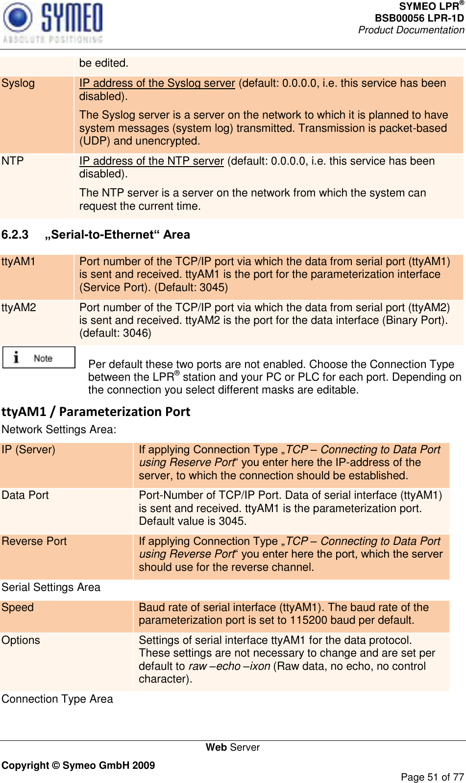 SYMEO LPR® BSB00056 LPR-1D  Product Documentation   Web Server Copyright © Symeo GmbH 2009     Page 51 of 77 be edited. Syslog IP address of the Syslog server (default: 0.0.0.0, i.e. this service has been disabled). The Syslog server is a server on the network to which it is planned to have system messages (system log) transmitted. Transmission is packet-based (UDP) and unencrypted. NTP IP address of the NTP server (default: 0.0.0.0, i.e. this service has been disabled). The NTP server is a server on the network from which the system can request the current time. 6.2.3  „Serial-to-Ethernet“ Area ttyAM1 Port number of the TCP/IP port via which the data from serial port (ttyAM1) is sent and received. ttyAM1 is the port for the parameterization interface (Service Port). (Default: 3045) ttyAM2 Port number of the TCP/IP port via which the data from serial port (ttyAM2) is sent and received. ttyAM2 is the port for the data interface (Binary Port). (default: 3046)    Per default these two ports are not enabled. Choose the Connection Type between the LPR® station and your PC or PLC for each port. Depending on the connection you select different masks are editable. ttyAM1 / Parameterization Port Network Settings Area: IP (Server) TCP – Connecting to Data Port using Reserve Port-address of the server, to which the connection should be established. Data Port Port-Number of TCP/IP Port. Data of serial interface (ttyAM1) is sent and received. ttyAM1 is the parameterization port. Default value is 3045. Reverse Port TCP – Connecting to Data Port using Reverse Portshould use for the reverse channel.  Serial Settings Area Speed Baud rate of serial interface (ttyAM1). The baud rate of the parameterization port is set to 115200 baud per default.  Options Settings of serial interface ttyAM1 for the data protocol. These settings are not necessary to change and are set per default to raw –echo –ixon (Raw data, no echo, no control character). Connection Type Area 