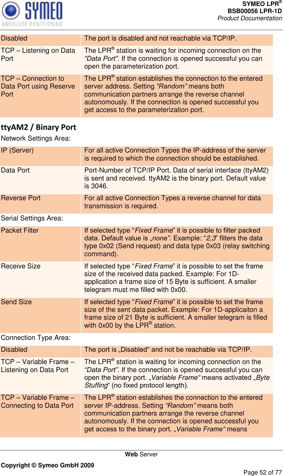 SYMEO LPR® BSB00056 LPR-1D  Product Documentation   Web Server Copyright © Symeo GmbH 2009     Page 52 of 77 Disabled The port is disabled and not reachable via TCP/IP.  TCP  Listening on Data Port The LPR® station is waiting for incoming connection on the “Data Port”. If the connection is opened successful you can open the parameterization port. TCP  Connection to Data Port using Reserve Port The LPR® station establishes the connection to the entered server address. Setting “Random” means both communication partners arrange the reverse channel autonomously. If the connection is opened successful you get access to the parameterization port.  ttyAM2 / Binary Port Network Settings Area: IP (Server) For all active Connection Types the IP-address of the server is required to which the connection should be established. Data Port Port-Number of TCP/IP Port. Data of serial interface (ttyAM2) is sent and received. ttyAM2 is the binary port. Default value is 3046. Reverse Port For all active Connection Types a reverse channel for data transmission is required. Serial Settings Area: Packet Filter Fixed Framenone”2,3type 0x02 (Send request) and data type 0x03 (relay switching command). Receive Size Fixed Framesize of the received data packed. Example: For 1D-application a frame size of 15 Byte is sufficient. A smaller telegram must me filled with 0x00.  Send Size Fixed Framesize of the sent data packet. Example: For 1D-applicaiton a frame size of 21 Byte is sufficient. A smaller telegram is filled with 0x00 by the LPR® station. Connection Type Area: Disabled  reachable via TCP/IP. TCP  Variable Frame  Listening on Data Port The LPR® station is waiting for incoming connection on the “Data Port”. If the connection is opened successful you can Variable Frame“ Byte Stuffing TCP  Variable Frame  Connecting to Data Port The LPR® station establishes the connection to the entered server IP-address. Setting “Random” means both communication partners arrange the reverse channel autonomously. If the connection is opened successful you Variable Frame“ means 