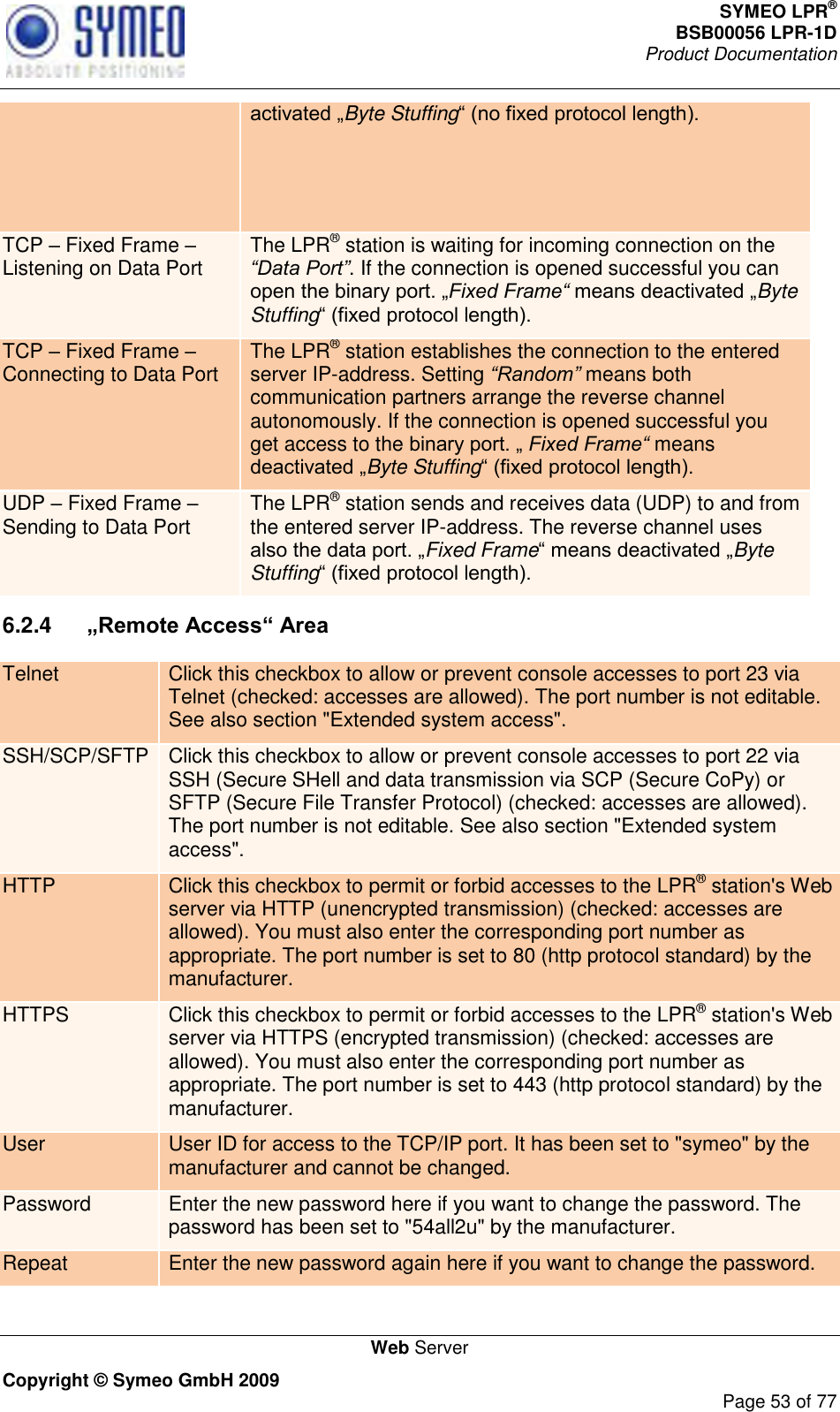 SYMEO LPR® BSB00056 LPR-1D  Product Documentation   Web Server Copyright © Symeo GmbH 2009     Page 53 of 77 Byte Stuffing TCP  Fixed Frame  Listening on Data Port The LPR® station is waiting for incoming connection on the “Data Port”. If the connection is opened successful you can Fixed Frame“ Byte Stuffing TCP  Fixed Frame  Connecting to Data Port The LPR® station establishes the connection to the entered server IP-address. Setting “Random” means both communication partners arrange the reverse channel autonomously. If the connection is opened successful you get access to the  Fixed Frame“ means Byte Stuffing UDP  Fixed Frame  Sending to Data Port The LPR® station sends and receives data (UDP) to and from the entered server IP-address. The reverse channel uses Fixed FrameByte Stuffing 6.2.4   „Remote Access“ Area Telnet Click this checkbox to allow or prevent console accesses to port 23 via Telnet (checked: accesses are allowed). The port number is not editable. See also section &quot;Extended system access&quot;. SSH/SCP/SFTP Click this checkbox to allow or prevent console accesses to port 22 via SSH (Secure SHell and data transmission via SCP (Secure CoPy) or SFTP (Secure File Transfer Protocol) (checked: accesses are allowed). The port number is not editable. See also section &quot;Extended system access&quot;. HTTP Click this checkbox to permit or forbid accesses to the LPR® station&apos;s Web server via HTTP (unencrypted transmission) (checked: accesses are allowed). You must also enter the corresponding port number as appropriate. The port number is set to 80 (http protocol standard) by the manufacturer. HTTPS Click this checkbox to permit or forbid accesses to the LPR® station&apos;s Web server via HTTPS (encrypted transmission) (checked: accesses are allowed). You must also enter the corresponding port number as appropriate. The port number is set to 443 (http protocol standard) by the manufacturer. User User ID for access to the TCP/IP port. It has been set to &quot;symeo&quot; by the manufacturer and cannot be changed. Password Enter the new password here if you want to change the password. The password has been set to &quot;54all2u&quot; by the manufacturer. Repeat Enter the new password again here if you want to change the password. 