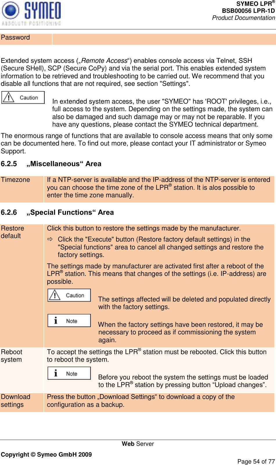 SYMEO LPR® BSB00056 LPR-1D  Product Documentation   Web Server Copyright © Symeo GmbH 2009     Page 54 of 77 Password  Remote Access(Secure SHell), SCP (Secure CoPy) and via the serial port. This enables extended system information to be retrieved and troubleshooting to be carried out. We recommend that you disable all functions that are not required, see section &quot;Settings&quot;.    In extended system access, the user &quot;SYMEO&quot; has &apos;ROOT&apos; privileges, i.e., full access to the system. Depending on the settings made, the system can also be damaged and such damage may or may not be reparable. If you have any questions, please contact the SYMEO technical department. The enormous range of functions that are available to console access means that only some can be documented here. To find out more, please contact your IT administrator or Symeo Support. 6.2.5  „Miscellaneous“ Area Timezone If a NTP-server is available and the IP-address of the NTP-server is entered you can choose the time zone of the LPR® station. It is alos possible to enter the time zone manually.  6.2.6  „Special Functions“ Area Restore default Click this button to restore the settings made by the manufacturer.   Click the &quot;Execute&quot; button (Restore factory default settings) in the &quot;Special functions&quot; area to cancel all changed settings and restore the factory settings. The settings made by manufacturer are activated first after a reboot of the LPR® station. This means that changes of the settings (i.e. IP-address) are possible.     The settings affected will be deleted and populated directly with the factory settings.     When the factory settings have been restored, it may be necessary to proceed as if commissioning the system again. Reboot system To accept the settings the LPR® station must be rebooted. Click this button to reboot the system.      Before you reboot the system the settings must be loaded to the LPR®  Download settings a copy of the configuration as a backup.  