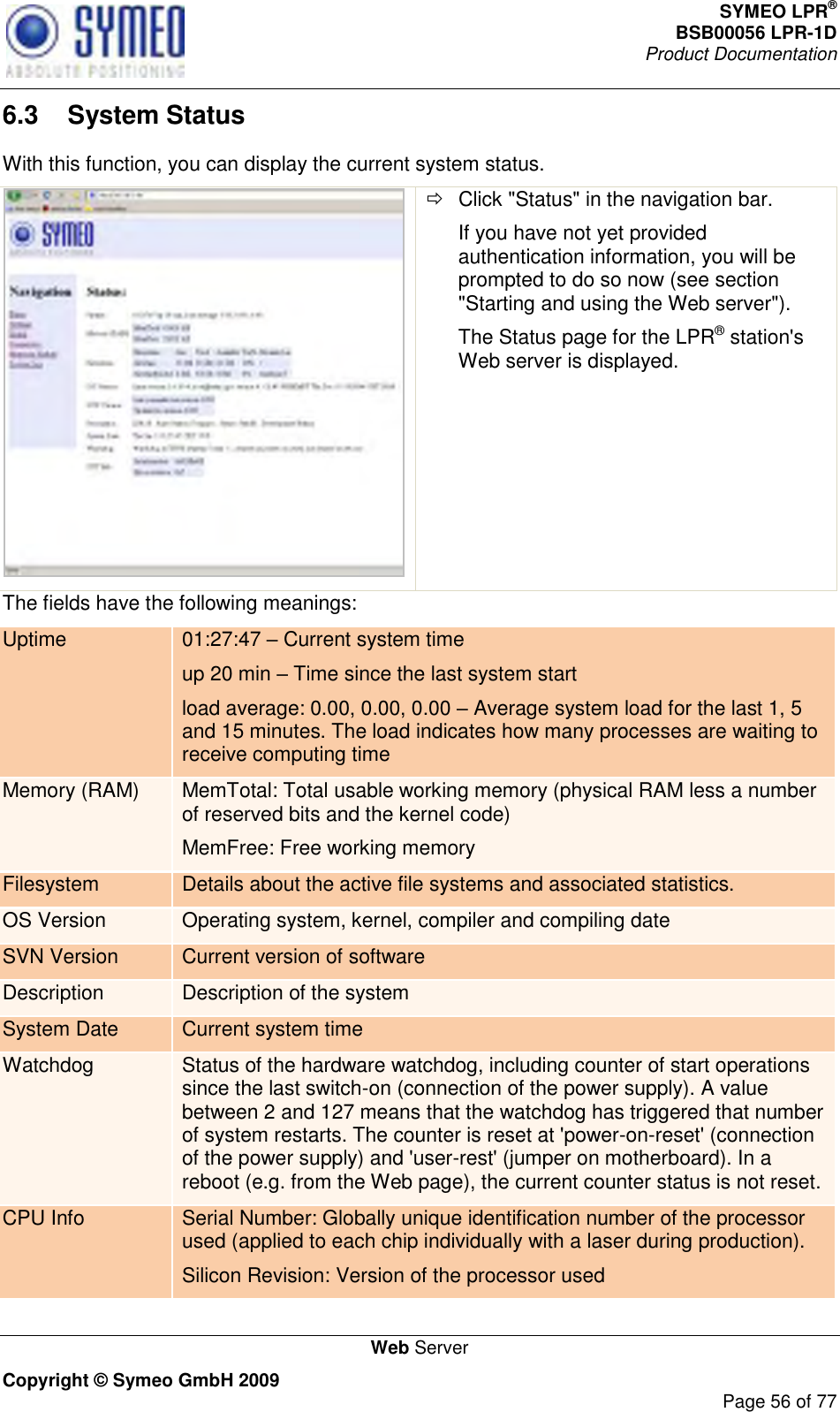 SYMEO LPR® BSB00056 LPR-1D  Product Documentation   Web Server Copyright © Symeo GmbH 2009     Page 56 of 77 6.3  System Status With this function, you can display the current system status.    Click &quot;Status&quot; in the navigation bar. If you have not yet provided authentication information, you will be prompted to do so now (see section &quot;Starting and using the Web server&quot;). The Status page for the LPR® station&apos;s Web server is displayed. The fields have the following meanings: Uptime 01:27:47  Current system time up 20 min  Time since the last system start load average: 0.00, 0.00, 0.00  Average system load for the last 1, 5 and 15 minutes. The load indicates how many processes are waiting to receive computing time Memory (RAM) MemTotal: Total usable working memory (physical RAM less a number of reserved bits and the kernel code) MemFree: Free working memory Filesystem Details about the active file systems and associated statistics. OS Version Operating system, kernel, compiler and compiling date SVN Version Current version of software Description Description of the system System Date Current system time Watchdog Status of the hardware watchdog, including counter of start operations since the last switch-on (connection of the power supply). A value between 2 and 127 means that the watchdog has triggered that number of system restarts. The counter is reset at &apos;power-on-reset&apos; (connection of the power supply) and &apos;user-rest&apos; (jumper on motherboard). In a reboot (e.g. from the Web page), the current counter status is not reset. CPU Info Serial Number: Globally unique identification number of the processor used (applied to each chip individually with a laser during production). Silicon Revision: Version of the processor used 