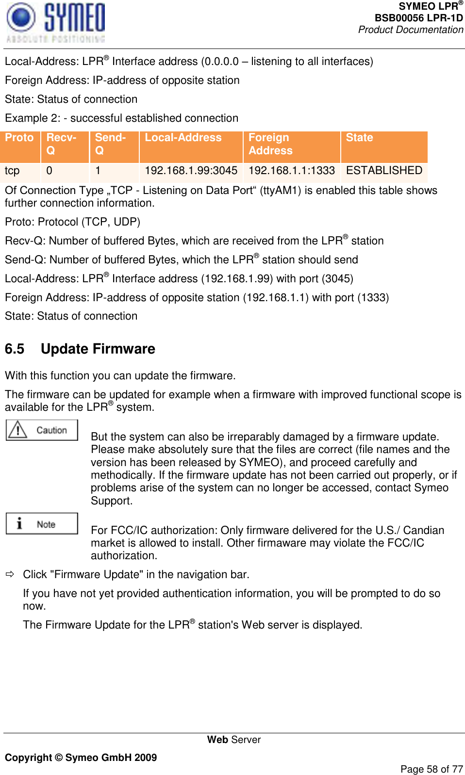 SYMEO LPR® BSB00056 LPR-1D  Product Documentation   Web Server Copyright © Symeo GmbH 2009     Page 58 of 77 Local-Address: LPR® Interface address (0.0.0.0  listening to all interfaces) Foreign Address: IP-address of opposite station State: Status of connection Example 2: - successful established connection Proto Recv-Q Send-Q Local-Address Foreign Address State tcp 0 1 192.168.1.99:3045 192.168.1.1:1333 ESTABLISHED - (ttyAM1) is enabled this table shows further connection information. Proto: Protocol (TCP, UDP) Recv-Q: Number of buffered Bytes, which are received from the LPR® station Send-Q: Number of buffered Bytes, which the LPR® station should send Local-Address: LPR® Interface address (192.168.1.99) with port (3045) Foreign Address: IP-address of opposite station (192.168.1.1) with port (1333) State: Status of connection 6.5  Update Firmware With this function you can update the firmware. The firmware can be updated for example when a firmware with improved functional scope is available for the LPR® system.    But the system can also be irreparably damaged by a firmware update. Please make absolutely sure that the files are correct (file names and the version has been released by SYMEO), and proceed carefully and methodically. If the firmware update has not been carried out properly, or if problems arise of the system can no longer be accessed, contact Symeo Support.   For FCC/IC authorization: Only firmware delivered for the U.S./ Candian market is allowed to install. Other firmaware may violate the FCC/IC authorization.   Click &quot;Firmware Update&quot; in the navigation bar. If you have not yet provided authentication information, you will be prompted to do so now. The Firmware Update for the LPR® station&apos;s Web server is displayed. 