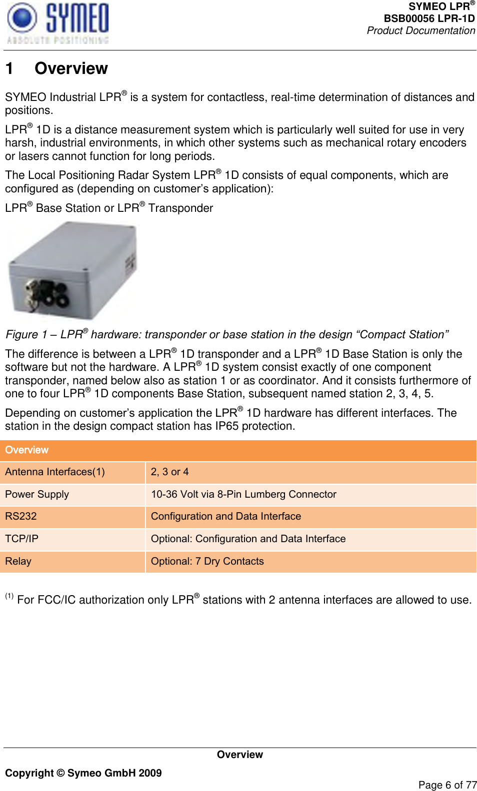 SYMEO LPR® BSB00056 LPR-1D  Product Documentation   Overview Copyright © Symeo GmbH 2009     Page 6 of 77 1  Overview SYMEO Industrial LPR® is a system for contactless, real-time determination of distances and positions.  LPR® 1D is a distance measurement system which is particularly well suited for use in very harsh, industrial environments, in which other systems such as mechanical rotary encoders or lasers cannot function for long periods.  The Local Positioning Radar System LPR® 1D consists of equal components, which are  LPR® Base Station or LPR® Transponder  Figure 1 – LPR® hardware: transponder or base station in the design “Compact Station” The difference is between a LPR® 1D transponder and a LPR® 1D Base Station is only the software but not the hardware. A LPR® 1D system consist exactly of one component transponder, named below also as station 1 or as coordinator. And it consists furthermore of one to four LPR® 1D components Base Station, subsequent named station 2, 3, 4, 5.  ® 1D hardware has different interfaces. The station in the design compact station has IP65 protection.  Overview Antenna Interfaces(1) 2, 3 or 4 Power Supply 10-36 Volt via 8-Pin Lumberg Connector RS232 Configuration and Data Interface TCP/IP Optional: Configuration and Data Interface Relay Optional: 7 Dry Contacts   (1) For FCC/IC authorization only LPR® stations with 2 antenna interfaces are allowed to use.     