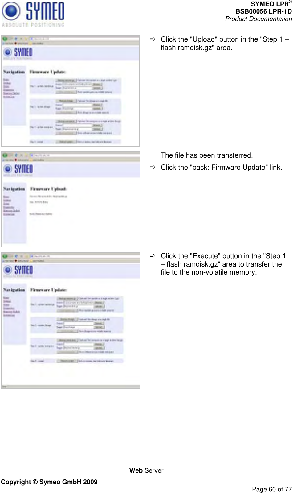 SYMEO LPR® BSB00056 LPR-1D  Product Documentation   Web Server Copyright © Symeo GmbH 2009     Page 60 of 77    Click the &quot;Upload&quot; button in the &quot;Step 1  flash ramdisk.gz&quot; area.  The file has been transferred.   Click the &quot;back: Firmware Update&quot; link.    Click the &quot;Execute&quot; button in the &quot;Step 1  flash ramdisk.gz&quot; area to transfer the file to the non-volatile memory. 