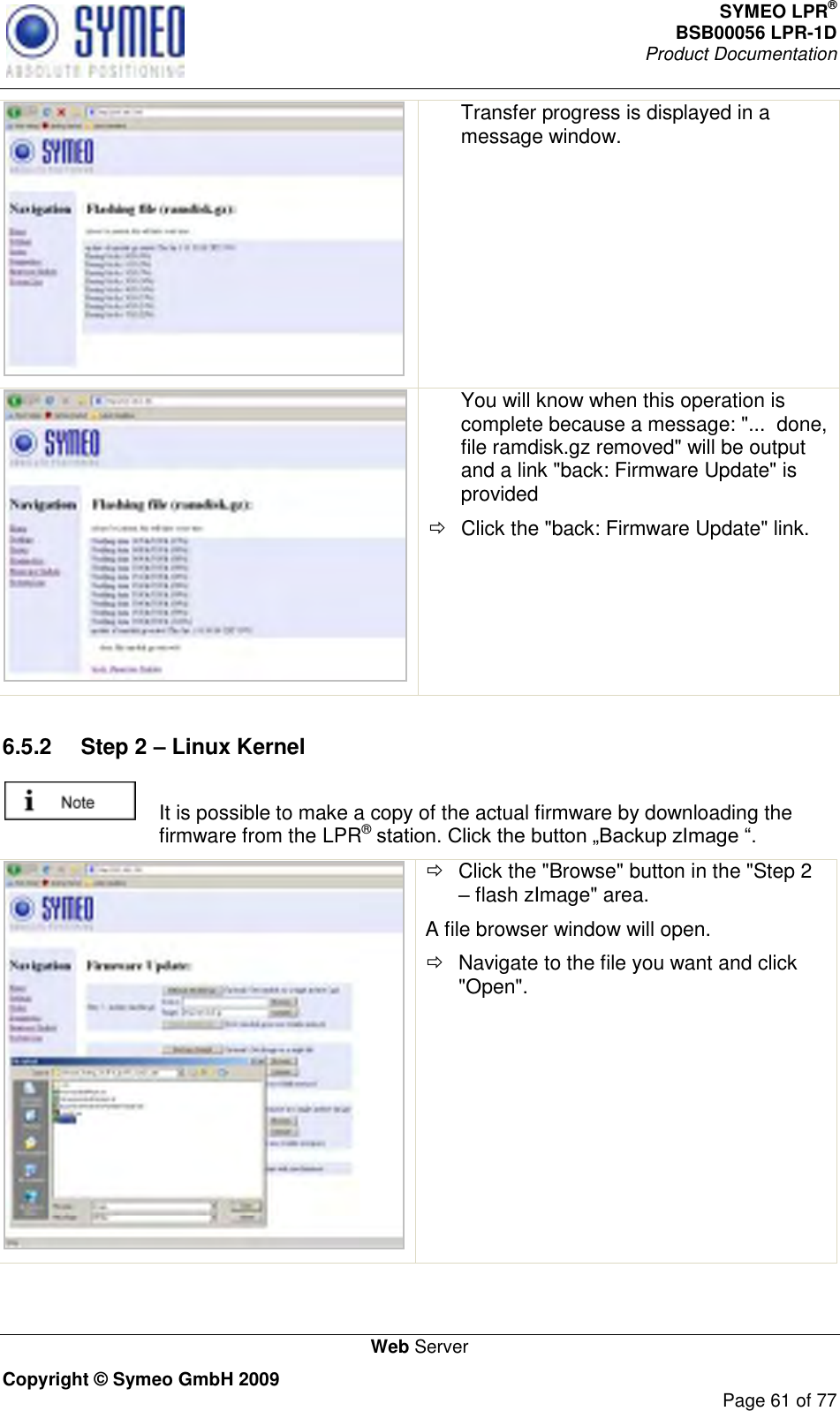 SYMEO LPR® BSB00056 LPR-1D  Product Documentation   Web Server Copyright © Symeo GmbH 2009     Page 61 of 77  Transfer progress is displayed in a message window.     You will know when this operation is complete because a message: &quot;...  done, file ramdisk.gz removed&quot; will be output and a link &quot;back: Firmware Update&quot; is provided   Click the &quot;back: Firmware Update&quot; link.  6.5.2  Step 2 – Linux Kernel   It is possible to make a copy of the actual firmware by downloading the firmware from the LPR®     Click the &quot;Browse&quot; button in the &quot;Step 2  flash zImage&quot; area. A file browser window will open.   Navigate to the file you want and click &quot;Open&quot;. 