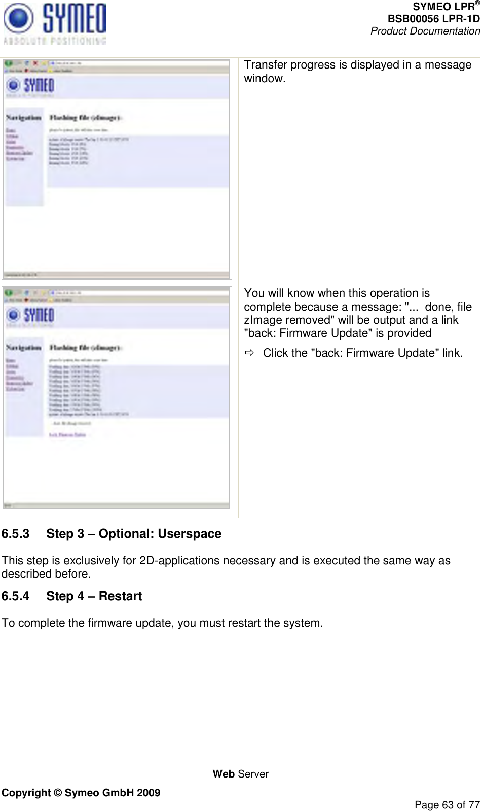 SYMEO LPR® BSB00056 LPR-1D  Product Documentation   Web Server Copyright © Symeo GmbH 2009     Page 63 of 77  Transfer progress is displayed in a message window.   You will know when this operation is complete because a message: &quot;...  done, file zImage removed&quot; will be output and a link &quot;back: Firmware Update&quot; is provided   Click the &quot;back: Firmware Update&quot; link. 6.5.3  Step 3 – Optional: Userspace This step is exclusively for 2D-applications necessary and is executed the same way as described before.  6.5.4  Step 4 – Restart To complete the firmware update, you must restart the system. 