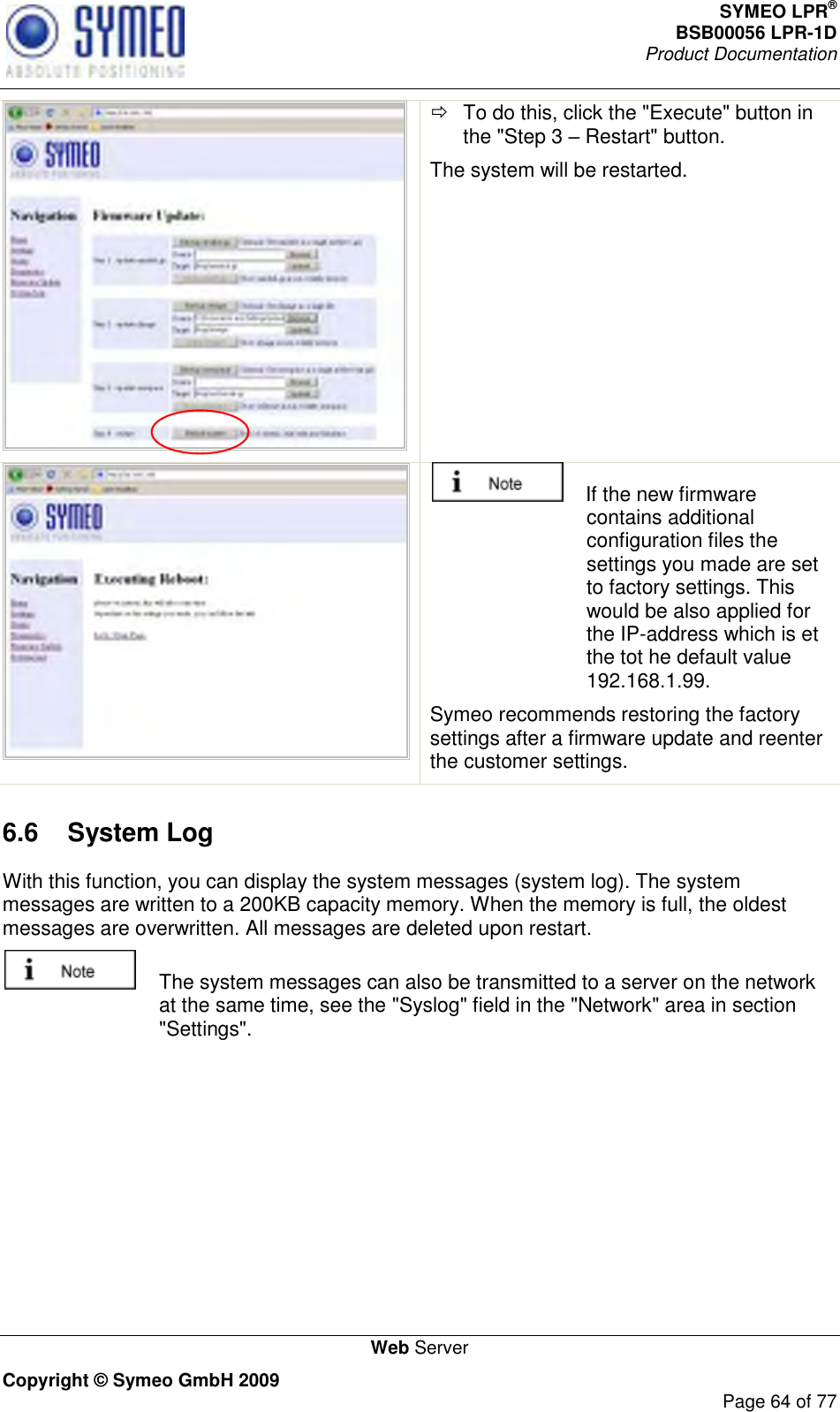 SYMEO LPR® BSB00056 LPR-1D  Product Documentation   Web Server Copyright © Symeo GmbH 2009     Page 64 of 77    To do this, click the &quot;Execute&quot; button in the &quot;Step 3  Restart&quot; button. The system will be restarted.      If the new firmware contains additional configuration files the settings you made are set to factory settings. This would be also applied for the IP-address which is et the tot he default value 192.168.1.99.  Symeo recommends restoring the factory settings after a firmware update and reenter the customer settings. 6.6  System Log  With this function, you can display the system messages (system log). The system messages are written to a 200KB capacity memory. When the memory is full, the oldest messages are overwritten. All messages are deleted upon restart.   The system messages can also be transmitted to a server on the network at the same time, see the &quot;Syslog&quot; field in the &quot;Network&quot; area in section &quot;Settings&quot;. 