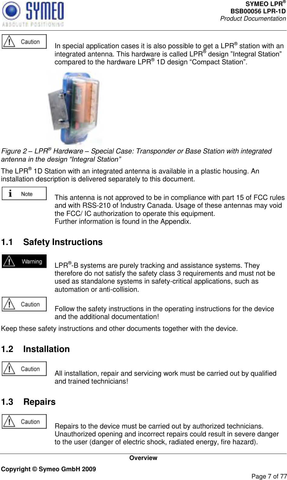 SYMEO LPR® BSB00056 LPR-1D  Product Documentation   Overview Copyright © Symeo GmbH 2009     Page 7 of 77    In special application cases it is also possible to get a LPR® station with an integrated antenna. This hardware is called LPR® compared to the hardware LPR® 1D design   Figure 2 – LPR® Hardware – Special Case: Transponder or Base Station with integrated antenna in the design “Integral Station” The LPR® 1D Station with an integrated antenna is available in a plastic housing. An installation description is delivered separately to this document.     This antenna is not approved to be in compliance with part 15 of FCC rules and with RSS-210 of Industry Canada. Usage of these antennas may void the FCC/ IC authorization to operate this equipment. Further information is found in the Appendix.  1.1  Safety Instructions    LPR®-B systems are purely tracking and assistance systems. They therefore do not satisfy the safety class 3 requirements and must not be used as standalone systems in safety-critical applications, such as automation or anti-collision.    Follow the safety instructions in the operating instructions for the device and the additional documentation! Keep these safety instructions and other documents together with the device. 1.2  Installation    All installation, repair and servicing work must be carried out by qualified and trained technicians! 1.3  Repairs    Repairs to the device must be carried out by authorized technicians. Unauthorized opening and incorrect repairs could result in severe danger to the user (danger of electric shock, radiated energy, fire hazard). 