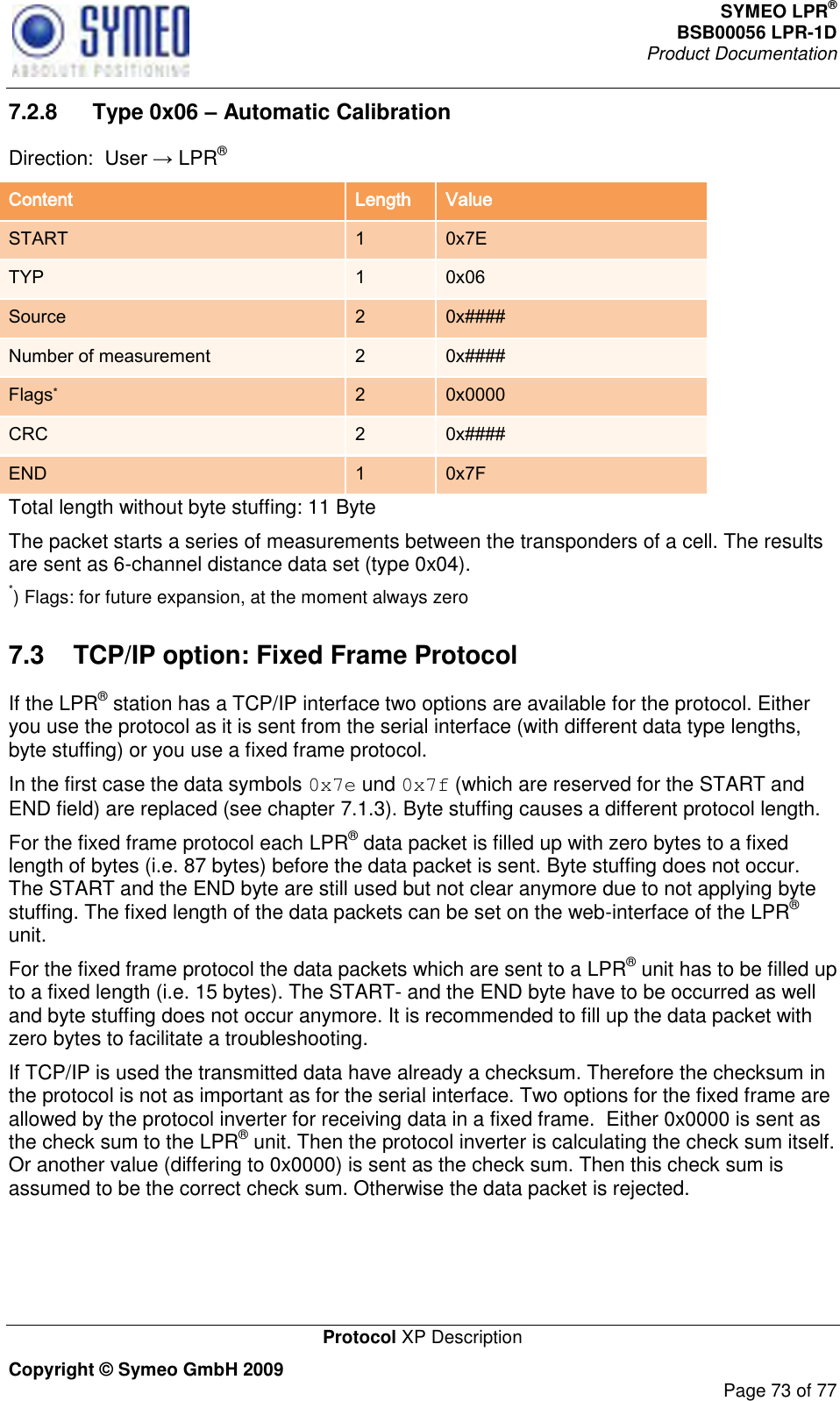 SYMEO LPR® BSB00056 LPR-1D  Product Documentation   Protocol XP Description Copyright © Symeo GmbH 2009     Page 73 of 77 7.2.8   Type 0x06 – Automatic Calibration DirectiLPR® Content Length Value START 1 0x7E TYP 1 0x06 Source 2 0x#### Number of measurement 2 0x#### Flags* 2 0x0000 CRC 2 0x#### END 1 0x7F Total length without byte stuffing: 11 Byte The packet starts a series of measurements between the transponders of a cell. The results are sent as 6-channel distance data set (type 0x04). *) Flags: for future expansion, at the moment always zero 7.3  TCP/IP option: Fixed Frame Protocol If the LPR® station has a TCP/IP interface two options are available for the protocol. Either you use the protocol as it is sent from the serial interface (with different data type lengths, byte stuffing) or you use a fixed frame protocol. In the first case the data symbols 0x7e und 0x7f (which are reserved for the START and END field) are replaced (see chapter 7.1.3). Byte stuffing causes a different protocol length. For the fixed frame protocol each LPR® data packet is filled up with zero bytes to a fixed length of bytes (i.e. 87 bytes) before the data packet is sent. Byte stuffing does not occur. The START and the END byte are still used but not clear anymore due to not applying byte stuffing. The fixed length of the data packets can be set on the web-interface of the LPR® unit. For the fixed frame protocol the data packets which are sent to a LPR® unit has to be filled up to a fixed length (i.e. 15 bytes). The START- and the END byte have to be occurred as well and byte stuffing does not occur anymore. It is recommended to fill up the data packet with zero bytes to facilitate a troubleshooting.  If TCP/IP is used the transmitted data have already a checksum. Therefore the checksum in the protocol is not as important as for the serial interface. Two options for the fixed frame are allowed by the protocol inverter for receiving data in a fixed frame.  Either 0x0000 is sent as the check sum to the LPR® unit. Then the protocol inverter is calculating the check sum itself. Or another value (differing to 0x0000) is sent as the check sum. Then this check sum is assumed to be the correct check sum. Otherwise the data packet is rejected. 