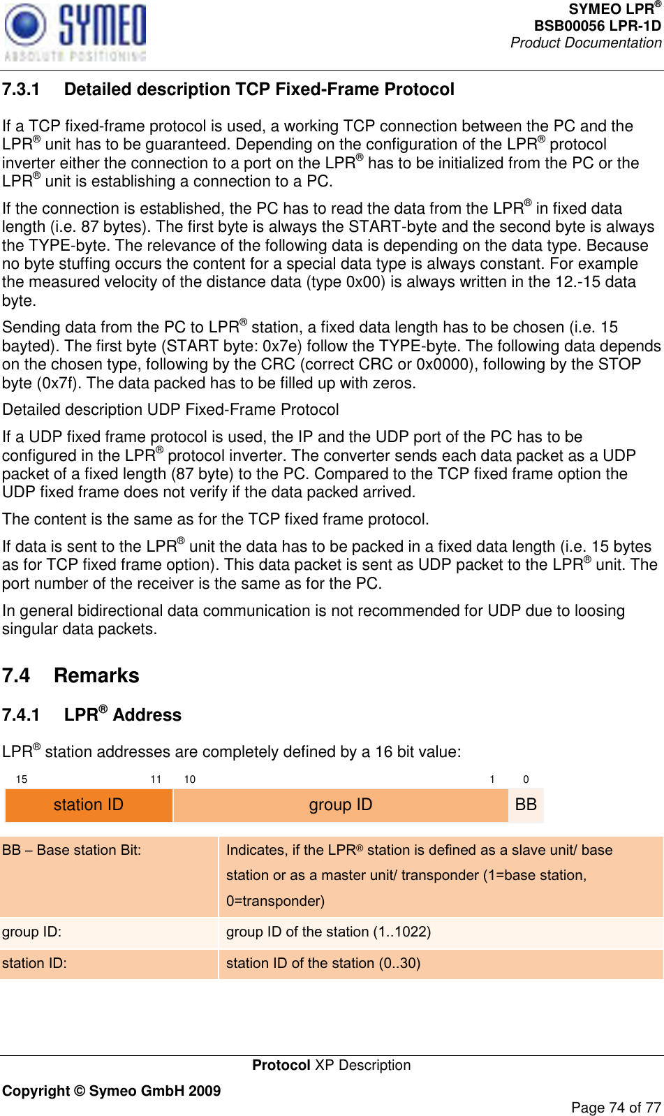 SYMEO LPR® BSB00056 LPR-1D  Product Documentation   Protocol XP Description Copyright © Symeo GmbH 2009     Page 74 of 77 7.3.1  Detailed description TCP Fixed-Frame Protocol If a TCP fixed-frame protocol is used, a working TCP connection between the PC and the LPR® unit has to be guaranteed. Depending on the configuration of the LPR® protocol inverter either the connection to a port on the LPR® has to be initialized from the PC or the LPR® unit is establishing a connection to a PC.  If the connection is established, the PC has to read the data from the LPR® in fixed data length (i.e. 87 bytes). The first byte is always the START-byte and the second byte is always the TYPE-byte. The relevance of the following data is depending on the data type. Because no byte stuffing occurs the content for a special data type is always constant. For example the measured velocity of the distance data (type 0x00) is always written in the 12.-15 data byte. Sending data from the PC to LPR® station, a fixed data length has to be chosen (i.e. 15 bayted). The first byte (START byte: 0x7e) follow the TYPE-byte. The following data depends on the chosen type, following by the CRC (correct CRC or 0x0000), following by the STOP byte (0x7f). The data packed has to be filled up with zeros.  Detailed description UDP Fixed-Frame Protocol If a UDP fixed frame protocol is used, the IP and the UDP port of the PC has to be configured in the LPR® protocol inverter. The converter sends each data packet as a UDP packet of a fixed length (87 byte) to the PC. Compared to the TCP fixed frame option the UDP fixed frame does not verify if the data packed arrived.  The content is the same as for the TCP fixed frame protocol. If data is sent to the LPR® unit the data has to be packed in a fixed data length (i.e. 15 bytes as for TCP fixed frame option). This data packet is sent as UDP packet to the LPR® unit. The port number of the receiver is the same as for the PC.  In general bidirectional data communication is not recommended for UDP due to loosing singular data packets. 7.4  Remarks 7.4.1  LPR® Address LPR® station addresses are completely defined by a 16 bit value: 15 11 10 1 0group ID BBstation ID BB – Base station Bit: Indicates, if the LPR® station is defined as a slave unit/ base station or as a master unit/ transponder (1=base station, 0=transponder)  group ID: group ID of the station (1..1022) station ID: station ID of the station (0..30)   