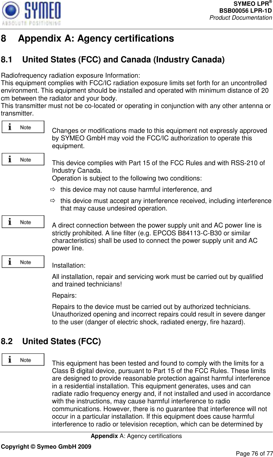 SYMEO LPR® BSB00056 LPR-1D  Product Documentation   Appendix A: Agency certifications Copyright © Symeo GmbH 2009     Page 76 of 77 8  Appendix A: Agency certifications 8.1  United States (FCC) and Canada (Industry Canada) Radiofrequency radiation exposure Information: This equipment complies with FCC/IC radiation exposure limits set forth for an uncontrolled environment. This equipment should be installed and operated with minimum distance of 20 cm between the radiator and your body. This transmitter must not be co-located or operating in conjunction with any other antenna or transmitter.   Changes or modifications made to this equipment not expressly approved by SYMEO GmbH may void the FCC/IC authorization to operate this equipment.   This device complies with Part 15 of the FCC Rules and with RSS-210 of Industry Canada. Operation is subject to the following two conditions:   this device may not cause harmful interference, and    this device must accept any interference received, including interference that may cause undesired operation.   A direct connection between the power supply unit and AC power line is strictly prohibited. A line filter (e.g. EPCOS B84113-C-B30 or similar characteristics) shall be used to connect the power supply unit and AC power line.   Installation:    All installation, repair and servicing work must be carried out by qualified and trained technicians!    Repairs:    Repairs to the device must be carried out by authorized technicians. Unauthorized opening and incorrect repairs could result in severe danger to the user (danger of electric shock, radiated energy, fire hazard). 8.2  United States (FCC)   This equipment has been tested and found to comply with the limits for a Class B digital device, pursuant to Part 15 of the FCC Rules. These limits are designed to provide reasonable protection against harmful interference in a residential installation. This equipment generates, uses and can radiate radio frequency energy and, if not installed and used in accordance with the instructions, may cause harmful interference to radio communications. However, there is no guarantee that interference will not occur in a particular installation. If this equipment does cause harmful interference to radio or television reception, which can be determined by 