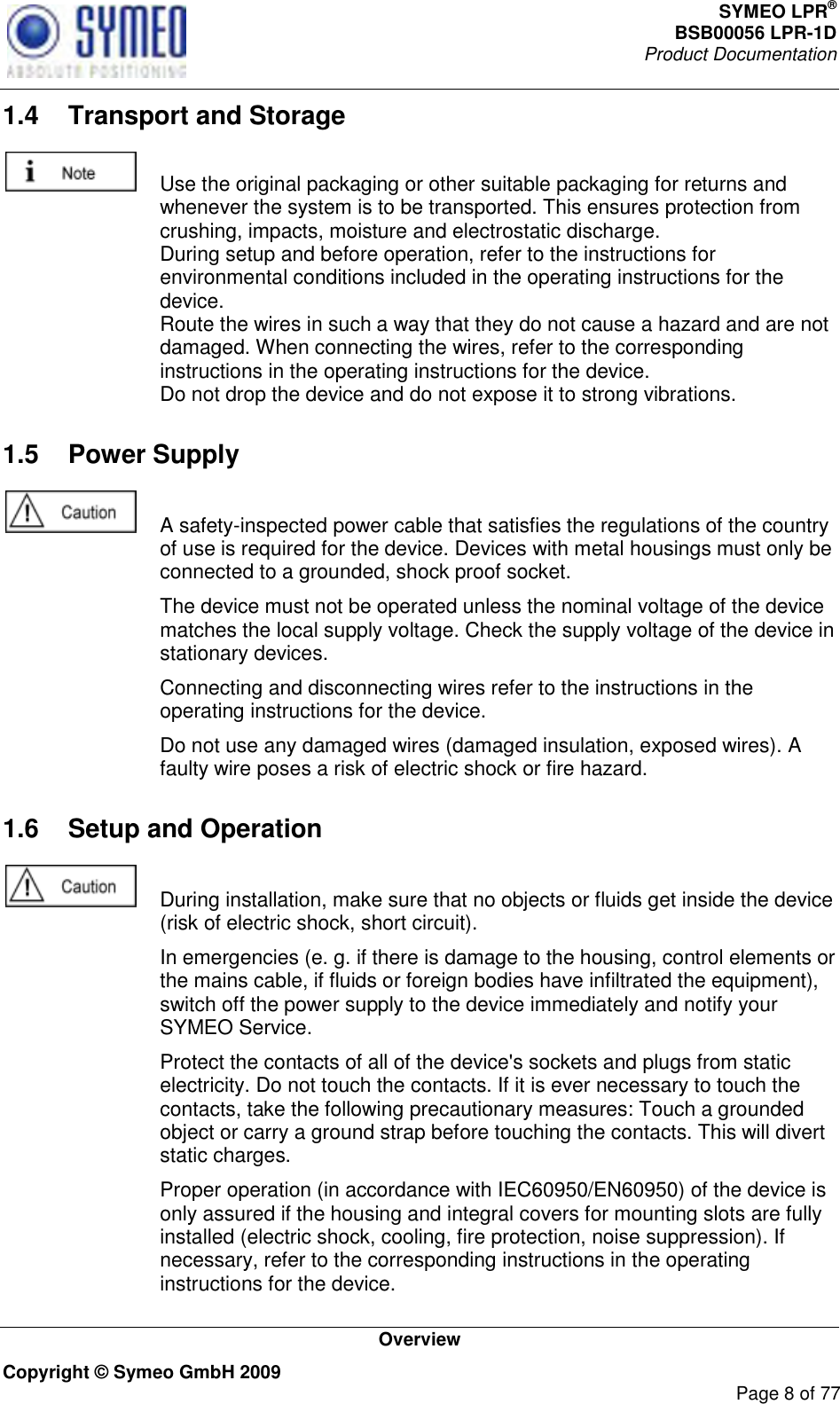 SYMEO LPR® BSB00056 LPR-1D  Product Documentation   Overview Copyright © Symeo GmbH 2009     Page 8 of 77 1.4  Transport and Storage    Use the original packaging or other suitable packaging for returns and whenever the system is to be transported. This ensures protection from crushing, impacts, moisture and electrostatic discharge. During setup and before operation, refer to the instructions for environmental conditions included in the operating instructions for the device. Route the wires in such a way that they do not cause a hazard and are not damaged. When connecting the wires, refer to the corresponding instructions in the operating instructions for the device. Do not drop the device and do not expose it to strong vibrations. 1.5  Power Supply    A safety-inspected power cable that satisfies the regulations of the country of use is required for the device. Devices with metal housings must only be connected to a grounded, shock proof socket.    The device must not be operated unless the nominal voltage of the device matches the local supply voltage. Check the supply voltage of the device in stationary devices.   Connecting and disconnecting wires refer to the instructions in the operating instructions for the device.   Do not use any damaged wires (damaged insulation, exposed wires). A faulty wire poses a risk of electric shock or fire hazard. 1.6  Setup and Operation    During installation, make sure that no objects or fluids get inside the device (risk of electric shock, short circuit).   In emergencies (e. g. if there is damage to the housing, control elements or the mains cable, if fluids or foreign bodies have infiltrated the equipment), switch off the power supply to the device immediately and notify your SYMEO Service.   Protect the contacts of all of the device&apos;s sockets and plugs from static electricity. Do not touch the contacts. If it is ever necessary to touch the contacts, take the following precautionary measures: Touch a grounded object or carry a ground strap before touching the contacts. This will divert static charges.   Proper operation (in accordance with IEC60950/EN60950) of the device is only assured if the housing and integral covers for mounting slots are fully installed (electric shock, cooling, fire protection, noise suppression). If necessary, refer to the corresponding instructions in the operating instructions for the device. 