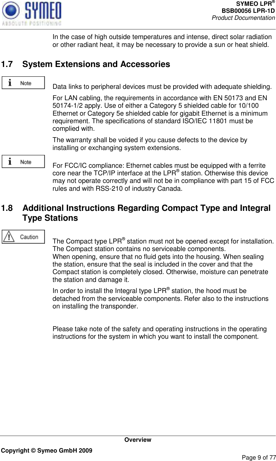 SYMEO LPR® BSB00056 LPR-1D  Product Documentation   Overview Copyright © Symeo GmbH 2009     Page 9 of 77   In the case of high outside temperatures and intense, direct solar radiation or other radiant heat, it may be necessary to provide a sun or heat shield. 1.7  System Extensions and Accessories    Data links to peripheral devices must be provided with adequate shielding.   For LAN cabling, the requirements in accordance with EN 50173 and EN 50174-1/2 apply. Use of either a Category 5 shielded cable for 10/100 Ethernet or Category 5e shielded cable for gigabit Ethernet is a minimum requirement. The specifications of standard ISO/IEC 11801 must be complied with.   The warranty shall be voided if you cause defects to the device by installing or exchanging system extensions.    For FCC/IC compliance: Ethernet cables must be equipped with a ferrite core near the TCP/IP interface at the LPR® station. Otherwise this device may not operate correctly and will not be in compliance with part 15 of FCC rules and with RSS-210 of industry Canada. 1.8  Additional Instructions Regarding Compact Type and Integral Type Stations    The Compact type LPR® station must not be opened except for installation. The Compact station contains no serviceable components.  When opening, ensure that no fluid gets into the housing. When sealing the station, ensure that the seal is included in the cover and that the Compact station is completely closed. Otherwise, moisture can penetrate the station and damage it.   In order to install the Integral type LPR® station, the hood must be detached from the serviceable components. Refer also to the instructions on installing the transponder.    Please take note of the safety and operating instructions in the operating instructions for the system in which you want to install the component. 