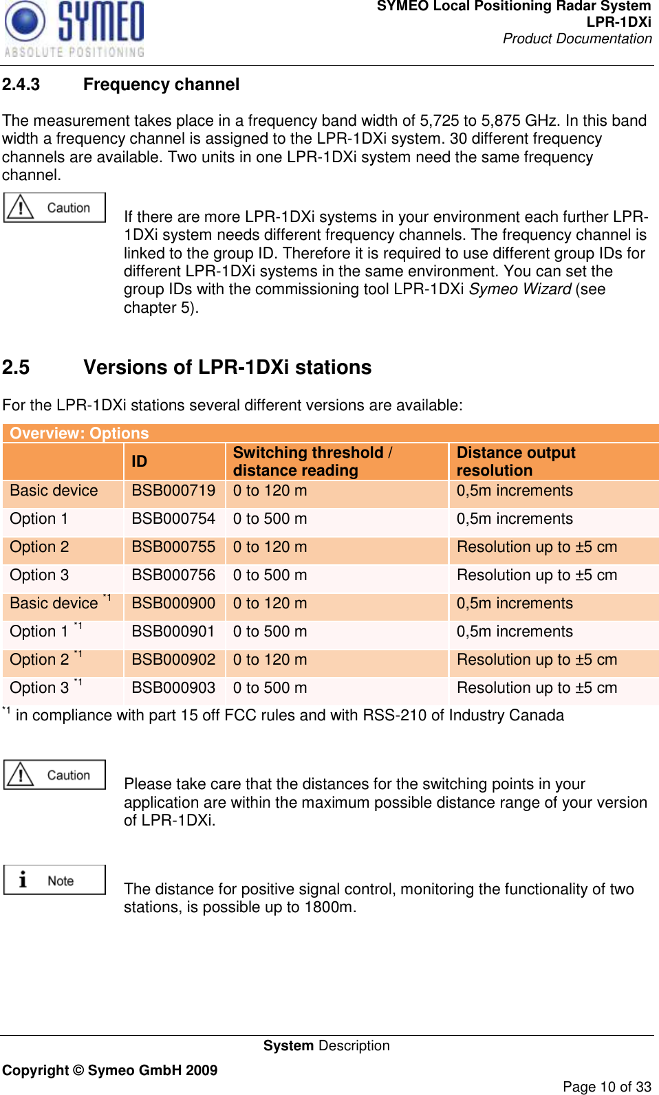 SYMEO Local Positioning Radar System LPR-1DXi Product Documentation   System Description Copyright © Symeo GmbH 2009     Page 10 of 33 2.4.3  Frequency channel The measurement takes place in a frequency band width of 5,725 to 5,875 GHz. In this band width a frequency channel is assigned to the LPR-1DXi system. 30 different frequency channels are available. Two units in one LPR-1DXi system need the same frequency channel.    If there are more LPR-1DXi systems in your environment each further LPR-1DXi system needs different frequency channels. The frequency channel is linked to the group ID. Therefore it is required to use different group IDs for different LPR-1DXi systems in the same environment. You can set the group IDs with the commissioning tool LPR-1DXi Symeo Wizard (see chapter 5).     2.5  Versions of LPR-1DXi stations For the LPR-1DXi stations several different versions are available: Overview: Options  ID Switching threshold /  distance reading Distance output resolution Basic device BSB000719 0 to 120 m 0,5m increments Option 1 BSB000754 0 to 500 m 0,5m increments Option 2 BSB000755 0 to 120 m Resolution up to ±5 cm Option 3 BSB000756 0 to 500 m Resolution up to ±5 cm Basic device *1 BSB000900 0 to 120 m 0,5m increments Option 1 *1 BSB000901 0 to 500 m 0,5m increments Option 2 *1 BSB000902 0 to 120 m Resolution up to ±5 cm Option 3 *1 BSB000903 0 to 500 m Resolution up to ±5 cm *1 in compliance with part 15 off FCC rules and with RSS-210 of Industry Canada    Please take care that the distances for the switching points in your application are within the maximum possible distance range of your version of LPR-1DXi.    The distance for positive signal control, monitoring the functionality of two stations, is possible up to 1800m.     