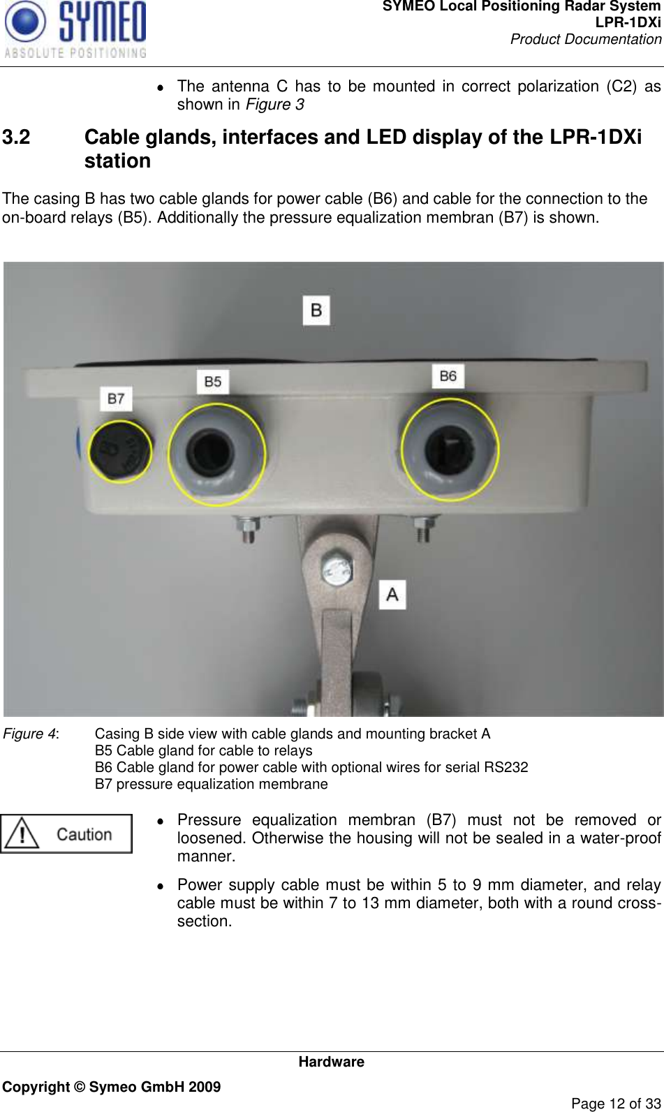 SYMEO Local Positioning Radar System LPR-1DXi Product Documentation   Hardware Copyright © Symeo GmbH 2009     Page 12 of 33   The antenna C  has  to be mounted  in correct  polarization (C2)  as shown in Figure 3 3.2  Cable glands, interfaces and LED display of the LPR-1DXi station The casing B has two cable glands for power cable (B6) and cable for the connection to the on-board relays (B5). Additionally the pressure equalization membran (B7) is shown.    Figure 4:  Casing B side view with cable glands and mounting bracket A   B5 Cable gland for cable to relays   B6 Cable gland for power cable with optional wires for serial RS232   B7 pressure equalization membrane    Pressure  equalization  membran  (B7)  must  not  be  removed  or loosened. Otherwise the housing will not be sealed in a water-proof manner.   Power supply cable must be within 5 to 9 mm diameter, and relay cable must be within 7 to 13 mm diameter, both with a round cross-section.    