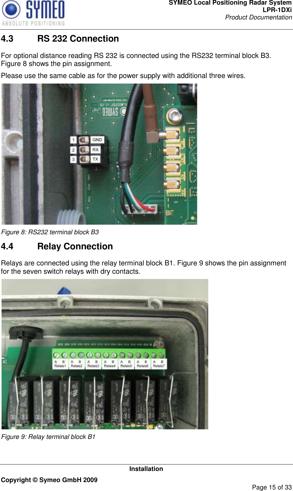 SYMEO Local Positioning Radar System LPR-1DXi Product Documentation   Installation Copyright © Symeo GmbH 2009     Page 15 of 33 4.3  RS 232 Connection For optional distance reading RS 232 is connected using the RS232 terminal block B3. Figure 8 shows the pin assignment.  Please use the same cable as for the power supply with additional three wires.  Figure 8: RS232 terminal block B3 4.4  Relay Connection Relays are connected using the relay terminal block B1. Figure 9 shows the pin assignment for the seven switch relays with dry contacts.  Figure 9: Relay terminal block B1   