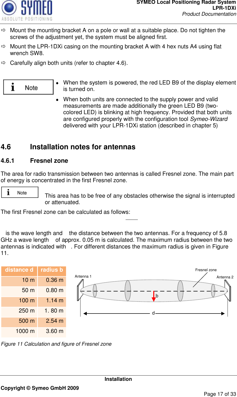 SYMEO Local Positioning Radar System LPR-1DXi Product Documentation   Installation Copyright © Symeo GmbH 2009     Page 17 of 33   Mount the mounting bracket A on a pole or wall at a suitable place. Do not tighten the screws of the adjustment yet, the system must be aligned first.   Mount the LPR-1DXi casing on the mounting bracket A with 4 hex nuts A4 using flat wrench SW8.    Carefully align both units (refer to chapter 4.6).    When the system is powered, the red LED B9 of the display element is turned on.    When both units are connected to the supply power and valid measurements are made additionally the green LED B9 (two-colored LED) is blinking at high frequency. Provided that both units are configured properly with the configuration tool Symeo-Wizard delivered with your LPR-1DXi station (described in chapter 5)   4.6  Installation notes for antennas 4.6.1  Fresnel zone The area for radio transmission between two antennas is called Fresnel zone. The main part of energy is concentrated in the first Fresnel zone.    This area has to be free of any obstacles otherwise the signal is interrupted or attenuated.  The first Fresnel zone can be calculated as follows:   is the wave length and   the distance between the two antennas. For a frequency of 5.8 GHz a wave length   of approx. 0.05 m is calculated. The maximum radius between the two antennas is indicated with  . For different distances the maximum radius is given in Figure 11.   distance d radius b 10 m 0.36 m 50 m 0.80 m 100 m 1.14 m 250 m 1. 80 m 500 m 2.54 m 1000 m 3.60 m dbAntenna 1 Antenna 2Fresnel zone Figure 11 Calculation and figure of Fresnel zone   