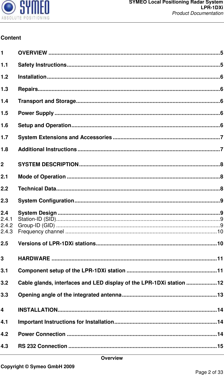 SYMEO Local Positioning Radar System LPR-1DXi Product Documentation   Overview Copyright © Symeo GmbH 2009     Page 2 of 33  Content 1 OVERVIEW ................................................................................................................ 5 1.1 Safety Instructions .................................................................................................... 5 1.2 Installation ................................................................................................................. 6 1.3 Repairs....................................................................................................................... 6 1.4 Transport and Storage .............................................................................................. 6 1.5 Power Supply ............................................................................................................ 6 1.6 Setup and Operation ................................................................................................. 6 1.7 System Extensions and Accessories ...................................................................... 7 1.8 Additional Instructions ............................................................................................. 7 2 SYSTEM DESCRIPTION ............................................................................................ 8 2.1 Mode of Operation .................................................................................................... 8 2.2 Technical Data ........................................................................................................... 8 2.3 System Configuration ............................................................................................... 9 2.4 System Design .......................................................................................................... 9 2.4.1 Station-ID (SID) ........................................................................................................... 9 2.4.2 Group-ID (GID) ........................................................................................................... 9 2.4.3 Frequency channel ................................................................................................... 10 2.5 Versions of LPR-1DXi stations ............................................................................... 10 3 HARDWARE ............................................................................................................ 11 3.1 Component setup of the LPR-1DXi station ........................................................... 11 3.2 Cable glands, interfaces and LED display of the LPR-1DXi station .................... 12 3.3 Opening angle of the integrated antenna .............................................................. 13 4 INSTALLATION ........................................................................................................ 14 4.1 Important Instructions for Installation ................................................................... 14 4.2 Power Connection .................................................................................................. 14 4.3 RS 232 Connection ................................................................................................. 15 