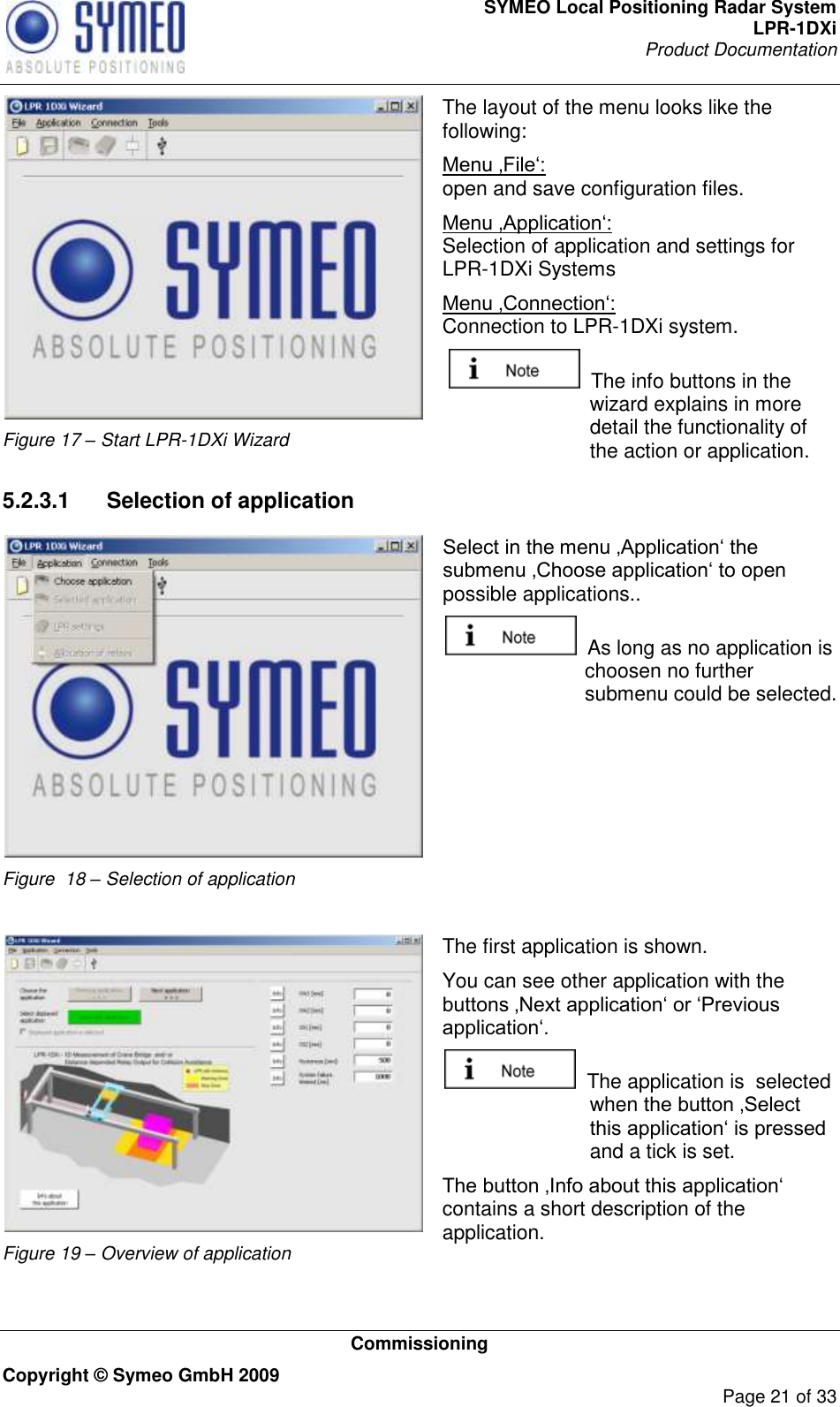 SYMEO Local Positioning Radar System LPR-1DXi Product Documentation   Commissioning Copyright © Symeo GmbH 2009     Page 21 of 33  Figure 17 – Start LPR-1DXi Wizard The layout of the menu looks like the following: Menu ‚File„:  open and save configuration files. Menu ‚Application„:  Selection of application and settings for LPR-1DXi Systems Menu ‚Connection„:  Connection to LPR-1DXi system.   The info buttons in the wizard explains in more detail the functionality of the action or application. 5.2.3.1  Selection of application  Figure  18 – Selection of application Select in the menu ‚Application„ the submenu ‚Choose application„ to open possible applications..    As long as no application is choosen no further submenu could be selected.   Figure 19 – Overview of application The first application is shown.  You can see other application with the buttons ‚Next application„ or „Previous application„.    The application is  selected when the button ‚Select this application„ is pressed and a tick is set. The button ‚Info about this application„ contains a short description of the application.  