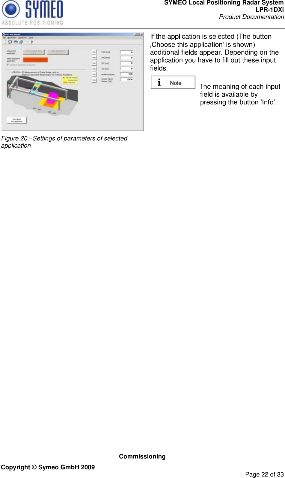 SYMEO Local Positioning Radar System LPR-1DXi Product Documentation   Commissioning Copyright © Symeo GmbH 2009     Page 22 of 33  Figure 20 –Settings of parameters of selected application If the application is selected (The button ‚Choose this application„ is shown) additional fields appear. Depending on the application you have to fill out these input fields.   The meaning of each input field is available by pressing the button „Info‟.      