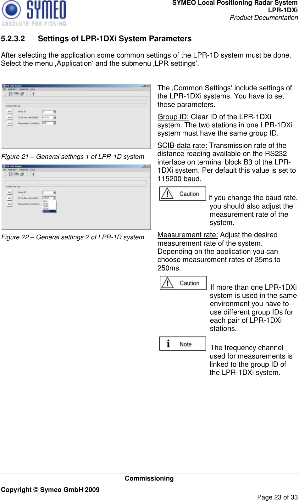 SYMEO Local Positioning Radar System LPR-1DXi Product Documentation   Commissioning Copyright © Symeo GmbH 2009     Page 23 of 33 5.2.3.2  Settings of LPR-1DXi System Parameters After selecting the application some common settings of the LPR-1D system must be done. Select the menu ‚Application„ and the submenu ‚LPR settings„.    Figure 21 – General settings 1 of LPR-1D system  Figure 22 – General settings 2 of LPR-1D system  The ‚Common Settings„ include settings of the LPR-1DXi systems. You have to set these parameters. Group ID: Clear ID of the LPR-1DXi system. The two stations in one LPR-1DXi system must have the same group ID. SCIB-data rate: Transmission rate of the distance reading available on the RS232 interface on terminal block B3 of the LPR-1DXi system. Per default this value is set to 115200 baud.   If you change the baud rate, you should also adjust the measurement rate of the system.  Measurement rate: Adjust the desired measurement rate of the system. Depending on the application you can choose measurement rates of 35ms to 250ms.   If more than one LPR-1DXi system is used in the same environment you have to use different group IDs for each pair of LPR-1DXi stations.    The frequency channel used for measurements is linked to the group ID of the LPR-1DXi system.  