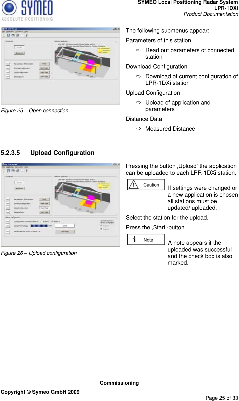 SYMEO Local Positioning Radar System LPR-1DXi Product Documentation   Commissioning Copyright © Symeo GmbH 2009     Page 25 of 33  Figure 25 – Open connection The following submenus appear: Parameters of this station   Read out parameters of connected station Download Configuration   Download of current configuration of LPR-1DXi station Upload Configuration   Upload of application and parameters Distance Data   Measured Distance  5.2.3.5  Upload Configuration  Figure 26 – Upload configuration  Pressing the button ‚Upload„ the application can be uploaded to each LPR-1DXi station.    If settings were changed or a new application is chosen all stations must be updated/ uploaded.  Select the station for the upload.  Press the ‚Start„-button.   A note appears if the uploaded was successful and the check box is also marked.   