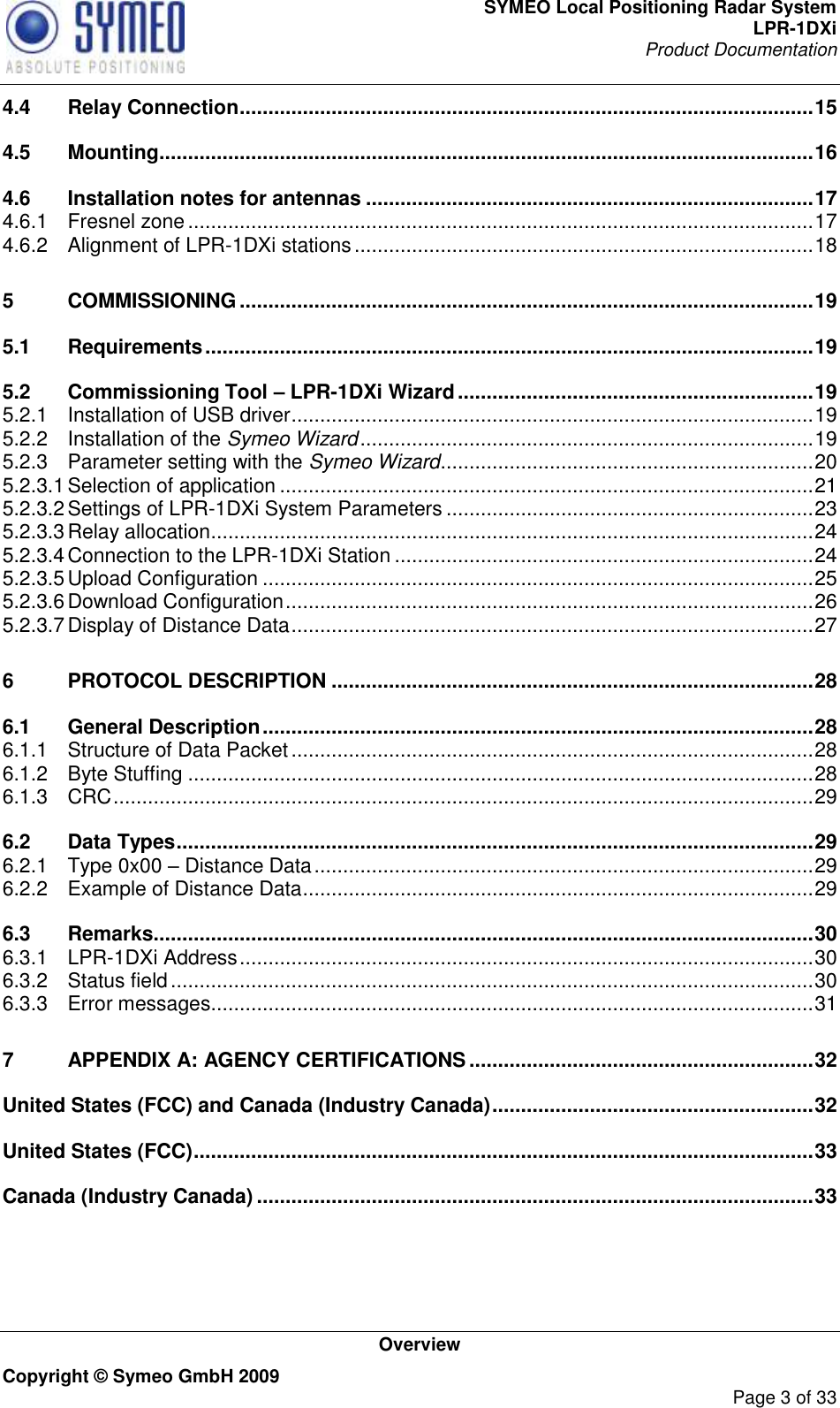 SYMEO Local Positioning Radar System LPR-1DXi Product Documentation   Overview Copyright © Symeo GmbH 2009     Page 3 of 33 4.4 Relay Connection .................................................................................................... 15 4.5 Mounting .................................................................................................................. 16 4.6 Installation notes for antennas .............................................................................. 17 4.6.1 Fresnel zone ............................................................................................................. 17 4.6.2 Alignment of LPR-1DXi stations ................................................................................ 18 5 COMMISSIONING .................................................................................................... 19 5.1 Requirements .......................................................................................................... 19 5.2 Commissioning Tool – LPR-1DXi Wizard .............................................................. 19 5.2.1 Installation of USB driver ........................................................................................... 19 5.2.2 Installation of the Symeo Wizard ............................................................................... 19 5.2.3 Parameter setting with the Symeo Wizard ................................................................. 20 5.2.3.1 Selection of application ............................................................................................. 21 5.2.3.2 Settings of LPR-1DXi System Parameters ................................................................ 23 5.2.3.3 Relay allocation ......................................................................................................... 24 5.2.3.4 Connection to the LPR-1DXi Station ......................................................................... 24 5.2.3.5 Upload Configuration ................................................................................................ 25 5.2.3.6 Download Configuration ............................................................................................ 26 5.2.3.7 Display of Distance Data ........................................................................................... 27 6 PROTOCOL DESCRIPTION .................................................................................... 28 6.1 General Description ................................................................................................ 28 6.1.1 Structure of Data Packet ........................................................................................... 28 6.1.2 Byte Stuffing ............................................................................................................. 28 6.1.3 CRC .......................................................................................................................... 29 6.2 Data Types ............................................................................................................... 29 6.2.1 Type 0x00 – Distance Data ....................................................................................... 29 6.2.2 Example of Distance Data ......................................................................................... 29 6.3 Remarks ................................................................................................................... 30 6.3.1 LPR-1DXi Address .................................................................................................... 30 6.3.2 Status field ................................................................................................................ 30 6.3.3 Error messages ......................................................................................................... 31 7 APPENDIX A: AGENCY CERTIFICATIONS ............................................................ 32 United States (FCC) and Canada (Industry Canada) ........................................................ 32 United States (FCC) ............................................................................................................ 33 Canada (Industry Canada) ................................................................................................. 33     