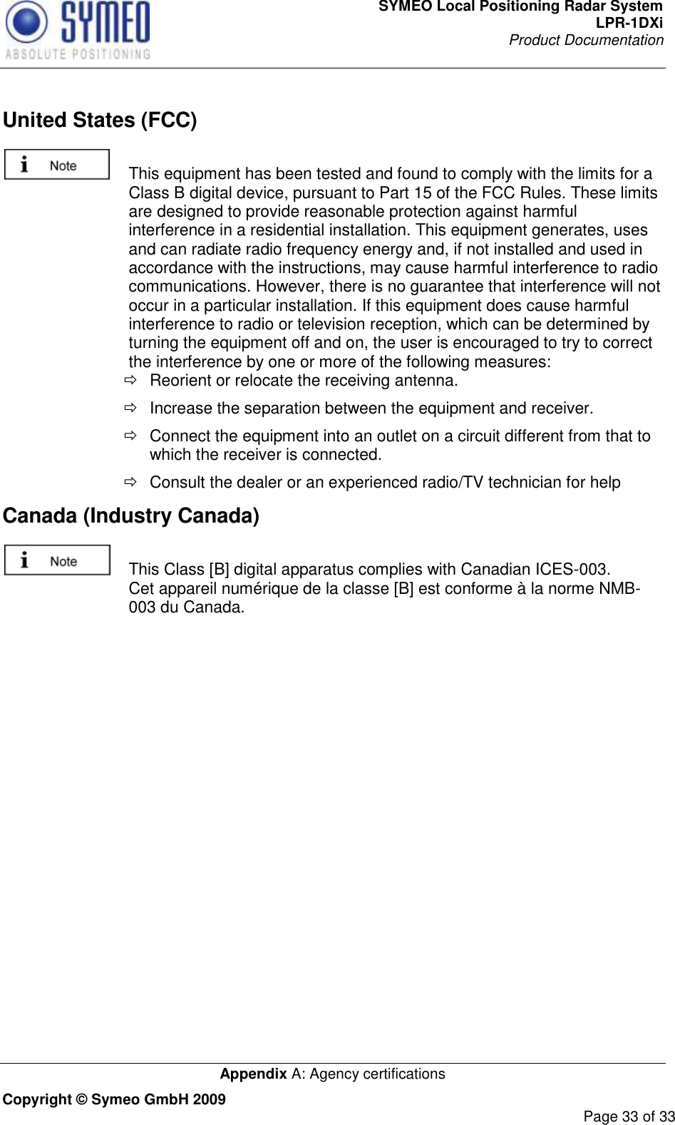 SYMEO Local Positioning Radar System LPR-1DXi Product Documentation   Appendix A: Agency certifications Copyright © Symeo GmbH 2009     Page 33 of 33  United States (FCC)   This equipment has been tested and found to comply with the limits for a Class B digital device, pursuant to Part 15 of the FCC Rules. These limits are designed to provide reasonable protection against harmful interference in a residential installation. This equipment generates, uses and can radiate radio frequency energy and, if not installed and used in accordance with the instructions, may cause harmful interference to radio communications. However, there is no guarantee that interference will not occur in a particular installation. If this equipment does cause harmful interference to radio or television reception, which can be determined by turning the equipment off and on, the user is encouraged to try to correct the interference by one or more of the following measures:   Reorient or relocate the receiving antenna.   Increase the separation between the equipment and receiver.   Connect the equipment into an outlet on a circuit different from that to which the receiver is connected.   Consult the dealer or an experienced radio/TV technician for help Canada (Industry Canada)    This Class [B] digital apparatus complies with Canadian ICES-003. Cet appareil numérique de la classe [B] est conforme à la norme NMB-003 du Canada.   