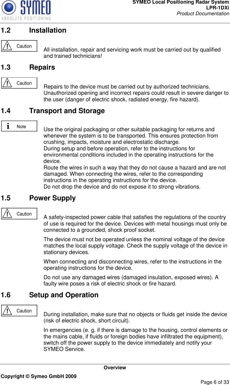 SYMEO Local Positioning Radar System LPR-1DXi Product Documentation   Overview Copyright © Symeo GmbH 2009     Page 6 of 33 1.2  Installation    All installation, repair and servicing work must be carried out by qualified and trained technicians! 1.3  Repairs    Repairs to the device must be carried out by authorized technicians. Unauthorized opening and incorrect repairs could result in severe danger to the user (danger of electric shock, radiated energy, fire hazard). 1.4  Transport and Storage    Use the original packaging or other suitable packaging for returns and whenever the system is to be transported. This ensures protection from crushing, impacts, moisture and electrostatic discharge. During setup and before operation, refer to the instructions for environmental conditions included in the operating instructions for the device. Route the wires in such a way that they do not cause a hazard and are not damaged. When connecting the wires, refer to the corresponding instructions in the operating instructions for the device. Do not drop the device and do not expose it to strong vibrations. 1.5  Power Supply    A safety-inspected power cable that satisfies the regulations of the country of use is required for the device. Devices with metal housings must only be connected to a grounded, shock proof socket.    The device must not be operated unless the nominal voltage of the device matches the local supply voltage. Check the supply voltage of the device in stationary devices.   When connecting and disconnecting wires, refer to the instructions in the operating instructions for the device.   Do not use any damaged wires (damaged insulation, exposed wires). A faulty wire poses a risk of electric shock or fire hazard. 1.6  Setup and Operation    During installation, make sure that no objects or fluids get inside the device (risk of electric shock, short circuit).   In emergencies (e. g. if there is damage to the housing, control elements or the mains cable, if fluids or foreign bodies have infiltrated the equipment), switch off the power supply to the device immediately and notify your SYMEO Service. 