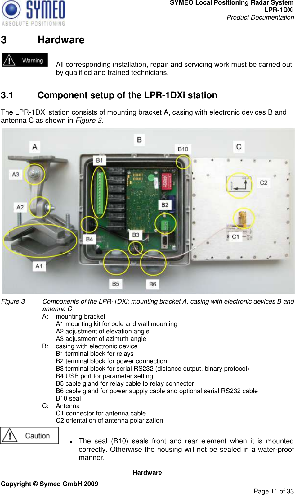 SYMEO Local Positioning Radar System LPR-1DXi Product Documentation   Hardware Copyright © Symeo GmbH 2009     Page 11 of 33 3  Hardware   All corresponding installation, repair and servicing work must be carried out by qualified and trained technicians.     3.1  Component setup of the LPR-1DXi station The LPR-1DXi station consists of mounting bracket A, casing with electronic devices B and antenna C as shown in Figure 3.  Figure 3   Components of the LPR-1DXi: mounting bracket A, casing with electronic devices B and antenna C  A:  mounting bracket     A1 mounting kit for pole and wall mounting     A2 adjustment of elevation angle     A3 adjustment of azimuth angle  B:  casing with electronic device     B1 terminal block for relays     B2 terminal block for power connection     B3 terminal block for serial RS232 (distance output, binary protocol)     B4 USB port for parameter setting     B5 cable gland for relay cable to relay connector     B6 cable gland for power supply cable and optional serial RS232 cable     B10 seal   C:  Antenna     C1 connector for antenna cable     C2 orientation of antenna polarization    The  seal  (B10)  seals  front  and  rear  element  when  it  is  mounted correctly. Otherwise the housing will not be sealed in a water-proof manner. 