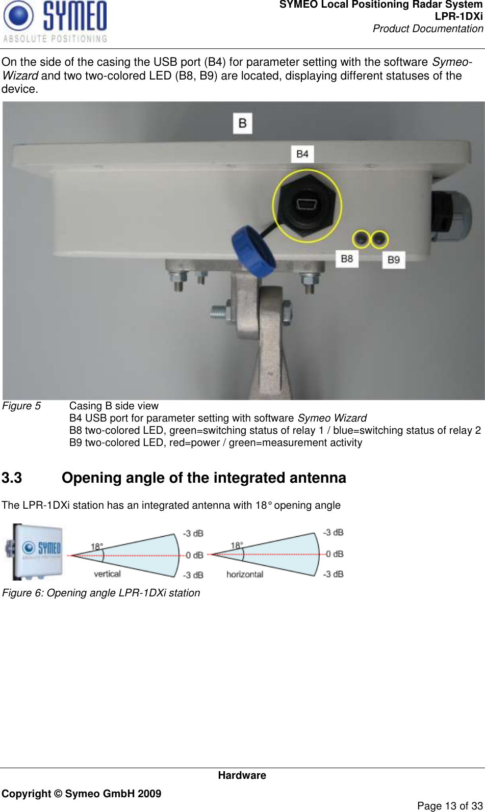 SYMEO Local Positioning Radar System LPR-1DXi Product Documentation   Hardware Copyright © Symeo GmbH 2009     Page 13 of 33 On the side of the casing the USB port (B4) for parameter setting with the software Symeo- Wizard and two two-colored LED (B8, B9) are located, displaying different statuses of the device.  Figure 5  Casing B side view   B4 USB port for parameter setting with software Symeo Wizard   B8 two-colored LED, green=switching status of relay 1 / blue=switching status of relay 2   B9 two-colored LED, red=power / green=measurement activity  3.3  Opening angle of the integrated antenna The LPR-1DXi station has an integrated antenna with 18° opening angle   Figure 6: Opening angle LPR-1DXi station      