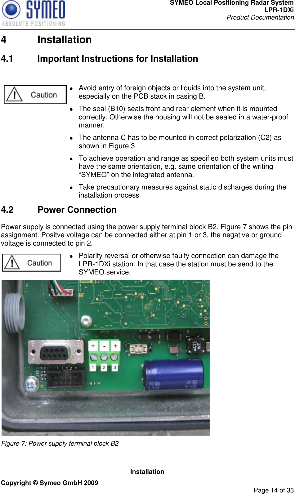 SYMEO Local Positioning Radar System LPR-1DXi Product Documentation   Installation Copyright © Symeo GmbH 2009     Page 14 of 33 4  Installation 4.1  Important Instructions for Installation     Avoid entry of foreign objects or liquids into the system unit, especially on the PCB stack in casing B.   The seal (B10) seals front and rear element when it is mounted correctly. Otherwise the housing will not be sealed in a water-proof manner.   The antenna C has to be mounted in correct polarization (C2) as shown in Figure 3   To achieve operation and range as specified both system units must have the same orientation, e.g. same orientation of the writing “SYMEO” on the integrated antenna.   Take precautionary measures against static discharges during the installation process 4.2  Power Connection Power supply is connected using the power supply terminal block B2. Figure 7 shows the pin assignment. Positve voltage can be connected either at pin 1 or 3, the negative or ground voltage is connected to pin 2.   Polarity reversal or otherwise faulty connection can damage the LPR-1DXi station. In that case the station must be send to the SYMEO service.  Figure 7: Power supply terminal block B2   