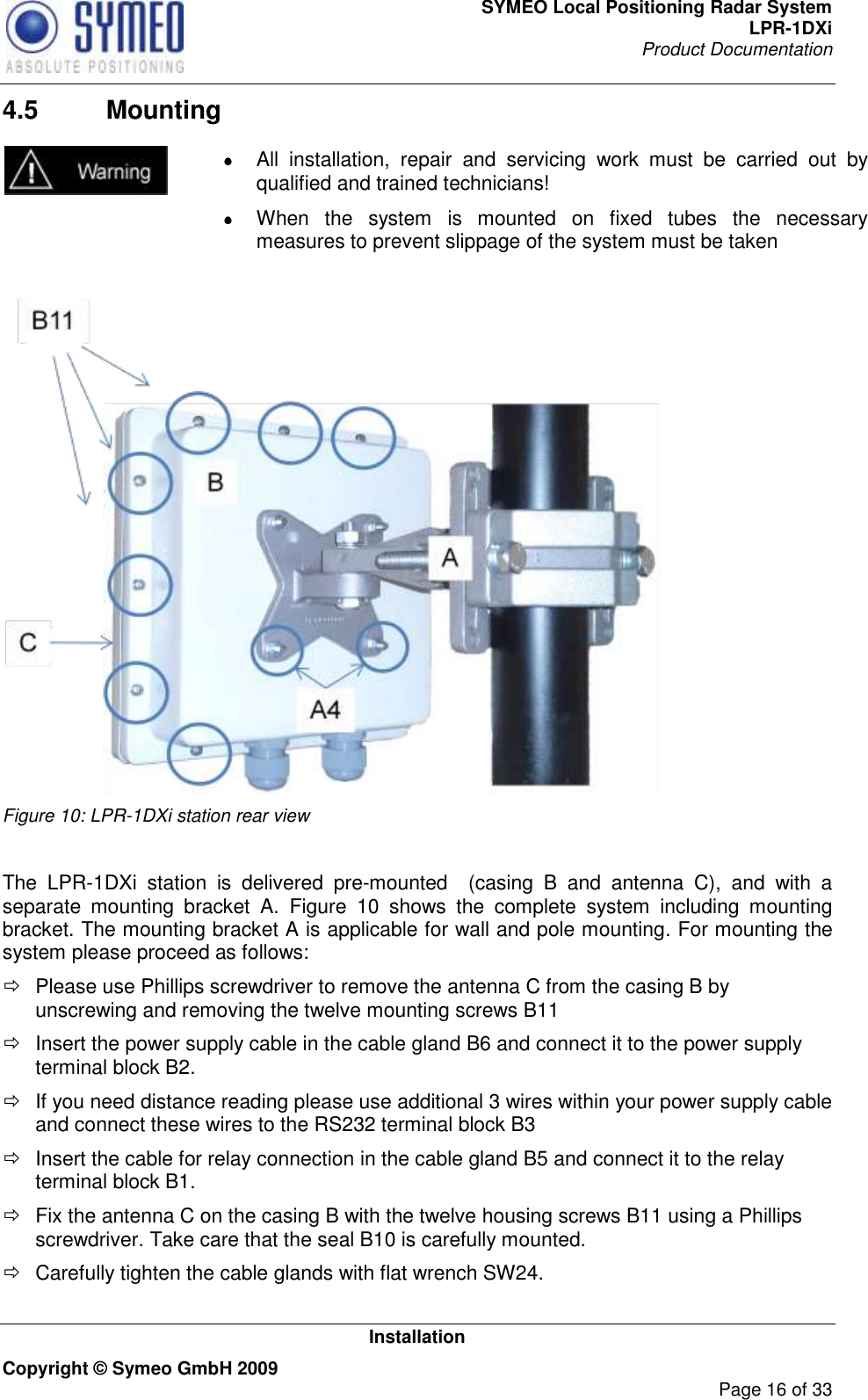 SYMEO Local Positioning Radar System LPR-1DXi Product Documentation   Installation Copyright © Symeo GmbH 2009     Page 16 of 33 4.5  Mounting   All  installation,  repair  and  servicing  work  must  be  carried  out  by qualified and trained technicians!   When  the  system  is  mounted  on  fixed  tubes  the  necessary measures to prevent slippage of the system must be taken    Figure 10: LPR-1DXi station rear view  The  LPR-1DXi  station  is  delivered  pre-mounted  (casing  B  and  antenna  C),  and  with  a separate  mounting  bracket  A.  Figure  10  shows  the  complete  system  including  mounting bracket. The mounting bracket A is applicable for wall and pole mounting. For mounting the system please proceed as follows:   Please use Phillips screwdriver to remove the antenna C from the casing B by unscrewing and removing the twelve mounting screws B11    Insert the power supply cable in the cable gland B6 and connect it to the power supply terminal block B2.   If you need distance reading please use additional 3 wires within your power supply cable and connect these wires to the RS232 terminal block B3   Insert the cable for relay connection in the cable gland B5 and connect it to the relay terminal block B1.   Fix the antenna C on the casing B with the twelve housing screws B11 using a Phillips screwdriver. Take care that the seal B10 is carefully mounted.   Carefully tighten the cable glands with flat wrench SW24.  