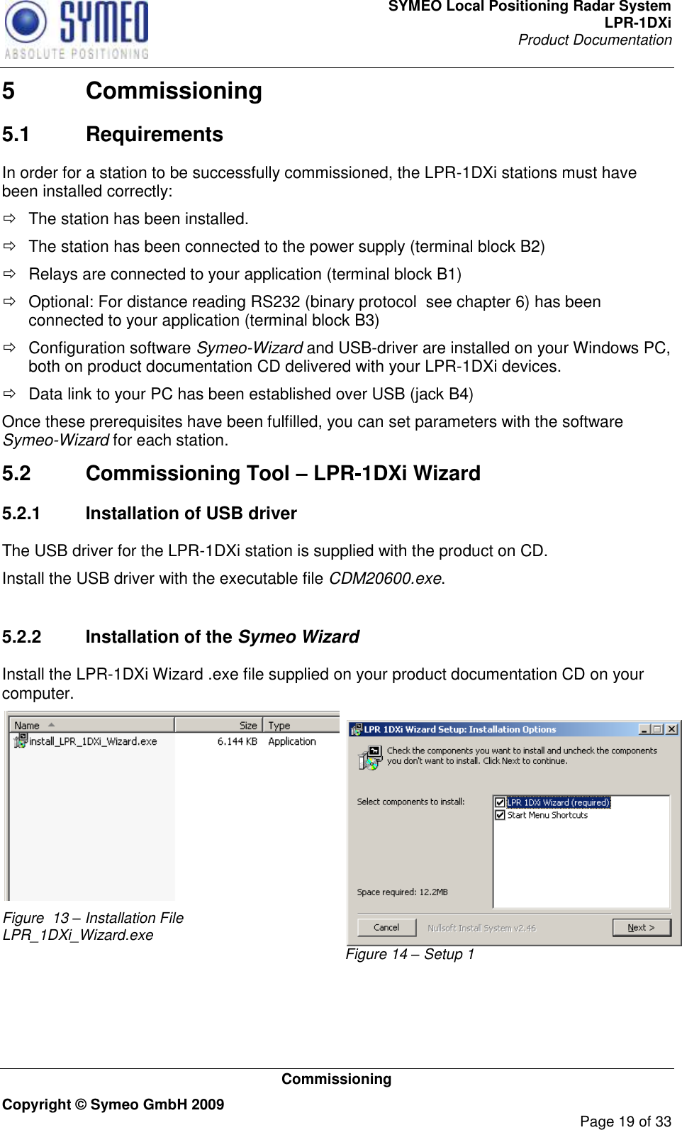 SYMEO Local Positioning Radar System LPR-1DXi Product Documentation   Commissioning Copyright © Symeo GmbH 2009     Page 19 of 33 5  Commissioning 5.1  Requirements In order for a station to be successfully commissioned, the LPR-1DXi stations must have been installed correctly:   The station has been installed.   The station has been connected to the power supply (terminal block B2)   Relays are connected to your application (terminal block B1)   Optional: For distance reading RS232 (binary protocol  see chapter 6) has been connected to your application (terminal block B3)   Configuration software Symeo-Wizard and USB-driver are installed on your Windows PC, both on product documentation CD delivered with your LPR-1DXi devices.    Data link to your PC has been established over USB (jack B4) Once these prerequisites have been fulfilled, you can set parameters with the software Symeo-Wizard for each station.  5.2  Commissioning Tool – LPR-1DXi Wizard 5.2.1  Installation of USB driver The USB driver for the LPR-1DXi station is supplied with the product on CD. Install the USB driver with the executable file CDM20600.exe.  5.2.2  Installation of the Symeo Wizard Install the LPR-1DXi Wizard .exe file supplied on your product documentation CD on your computer.   Figure  13 – Installation File LPR_1DXi_Wizard.exe Figure 14 – Setup 1  