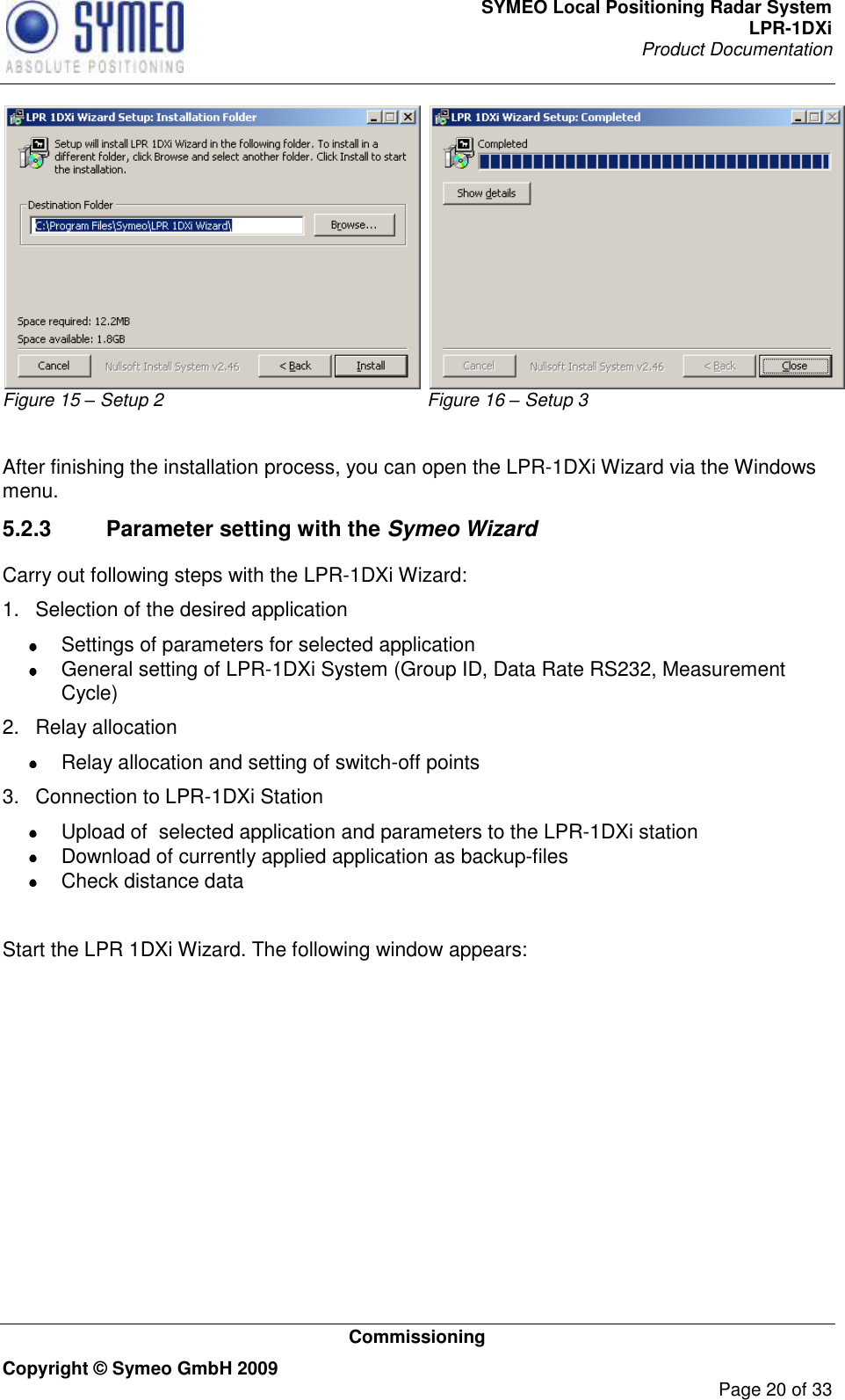 SYMEO Local Positioning Radar System LPR-1DXi Product Documentation   Commissioning Copyright © Symeo GmbH 2009     Page 20 of 33 Figure 15 – Setup 2 Figure 16 – Setup 3  After finishing the installation process, you can open the LPR-1DXi Wizard via the Windows menu. 5.2.3  Parameter setting with the Symeo Wizard Carry out following steps with the LPR-1DXi Wizard: 1.  Selection of the desired application   Settings of parameters for selected application   General setting of LPR-1DXi System (Group ID, Data Rate RS232, Measurement Cycle) 2.  Relay allocation   Relay allocation and setting of switch-off points 3.  Connection to LPR-1DXi Station   Upload of  selected application and parameters to the LPR-1DXi station   Download of currently applied application as backup-files   Check distance data   Start the LPR 1DXi Wizard. The following window appears:    