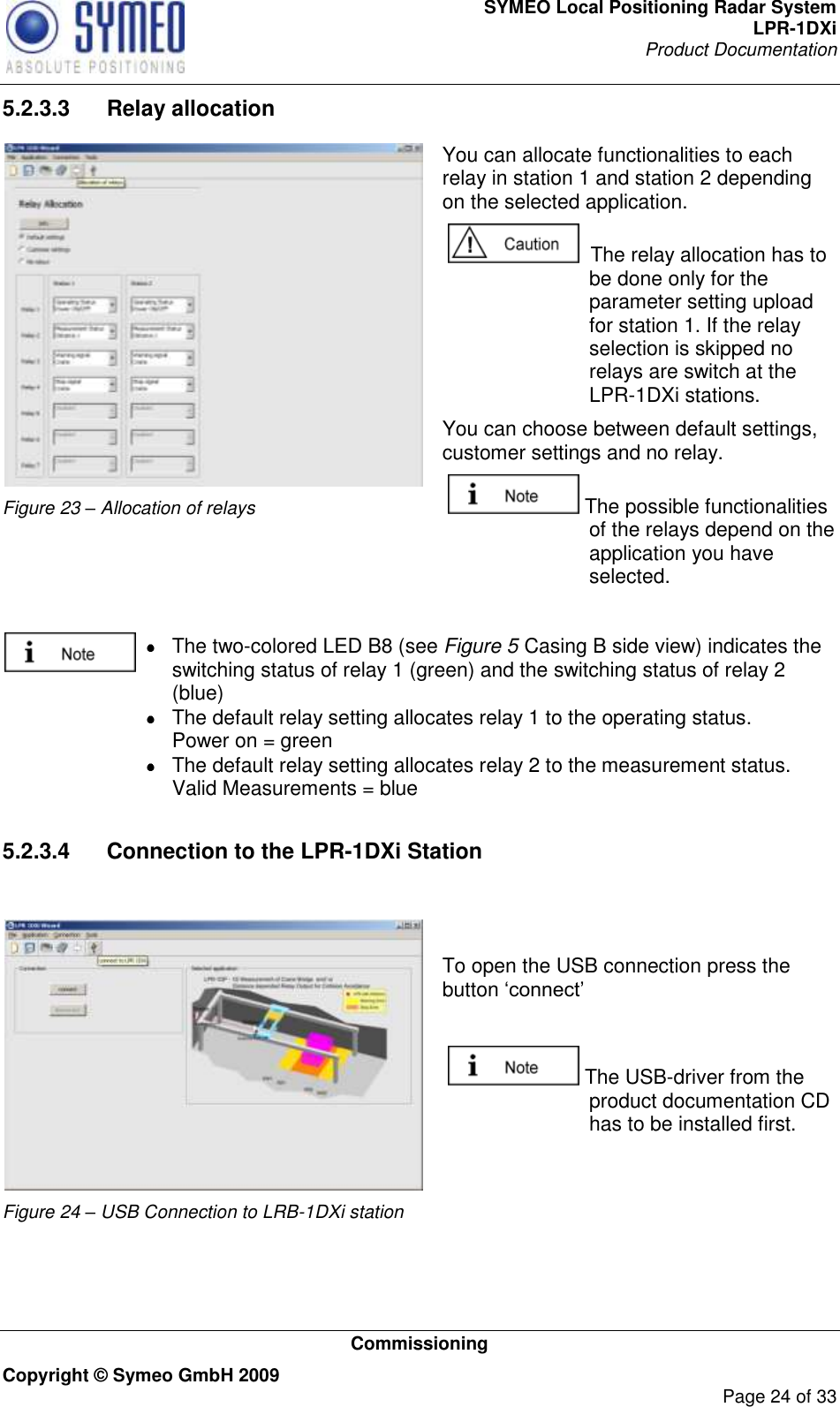 SYMEO Local Positioning Radar System LPR-1DXi Product Documentation   Commissioning Copyright © Symeo GmbH 2009     Page 24 of 33 5.2.3.3  Relay allocation  Figure 23 – Allocation of relays You can allocate functionalities to each relay in station 1 and station 2 depending on the selected application.    The relay allocation has to be done only for the parameter setting upload for station 1. If the relay selection is skipped no relays are switch at the LPR-1DXi stations. You can choose between default settings, customer settings and no relay.   The possible functionalities of the relays depend on the application you have selected.     The two-colored LED B8 (see Figure 5 Casing B side view) indicates the     switching status of relay 1 (green) and the switching status of relay 2     (blue)   The default relay setting allocates relay 1 to the operating status.     Power on = green   The default relay setting allocates relay 2 to the measurement status.     Valid Measurements = blue  5.2.3.4  Connection to the LPR-1DXi Station   Figure 24 – USB Connection to LRB-1DXi station  To open the USB connection press the button „connect‟    The USB-driver from the product documentation CD has to be installed first.  