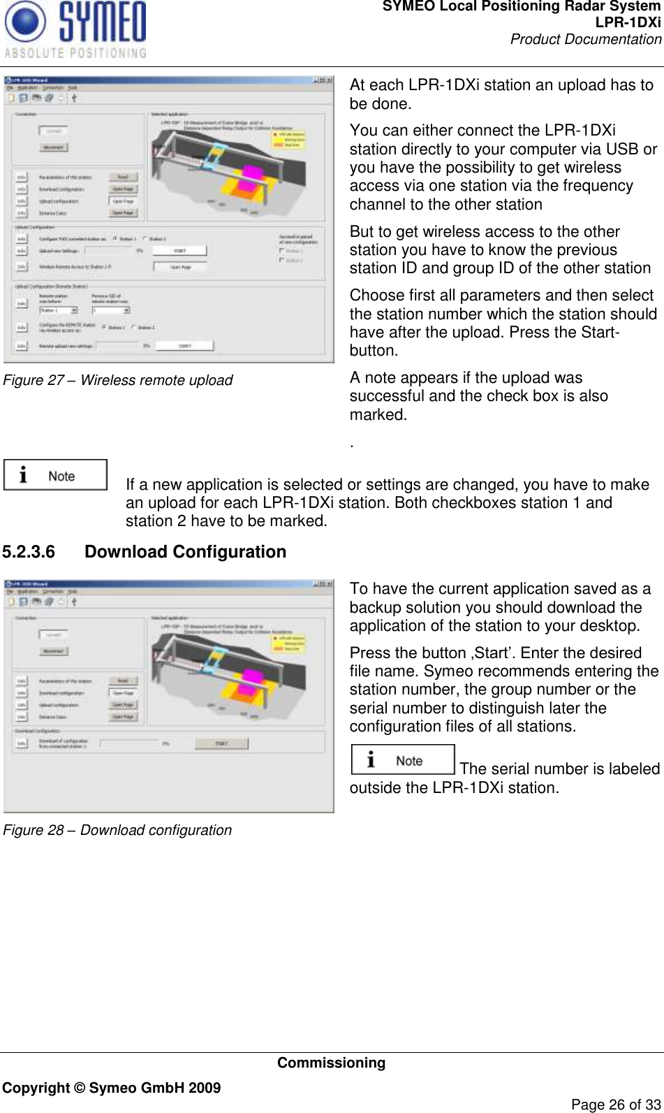 SYMEO Local Positioning Radar System LPR-1DXi Product Documentation   Commissioning Copyright © Symeo GmbH 2009     Page 26 of 33  Figure 27 – Wireless remote upload At each LPR-1DXi station an upload has to be done. You can either connect the LPR-1DXi station directly to your computer via USB or you have the possibility to get wireless access via one station via the frequency channel to the other station But to get wireless access to the other station you have to know the previous station ID and group ID of the other station  Choose first all parameters and then select the station number which the station should have after the upload. Press the Start-button. A note appears if the upload was successful and the check box is also marked. .    If a new application is selected or settings are changed, you have to make an upload for each LPR-1DXi station. Both checkboxes station 1 and station 2 have to be marked. 5.2.3.6  Download Configuration  Figure 28 – Download configuration  To have the current application saved as a backup solution you should download the application of the station to your desktop. Press the button ‚Start‟. Enter the desired file name. Symeo recommends entering the station number, the group number or the serial number to distinguish later the configuration files of all stations.   The serial number is labeled outside the LPR-1DXi station.   