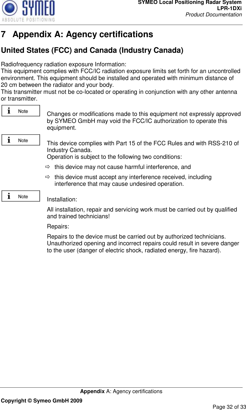 SYMEO Local Positioning Radar System LPR-1DXi Product Documentation   Appendix A: Agency certifications Copyright © Symeo GmbH 2009     Page 32 of 33 7  Appendix A: Agency certifications United States (FCC) and Canada (Industry Canada) Radiofrequency radiation exposure Information: This equipment complies with FCC/IC radiation exposure limits set forth for an uncontrolled environment. This equipment should be installed and operated with minimum distance of 20 cm between the radiator and your body. This transmitter must not be co-located or operating in conjunction with any other antenna or transmitter.   Changes or modifications made to this equipment not expressly approved by SYMEO GmbH may void the FCC/IC authorization to operate this equipment.   This device complies with Part 15 of the FCC Rules and with RSS-210 of Industry Canada. Operation is subject to the following two conditions:   this device may not cause harmful interference, and    this device must accept any interference received, including interference that may cause undesired operation.   Installation:    All installation, repair and servicing work must be carried out by qualified and trained technicians!    Repairs:    Repairs to the device must be carried out by authorized technicians. Unauthorized opening and incorrect repairs could result in severe danger to the user (danger of electric shock, radiated energy, fire hazard).    