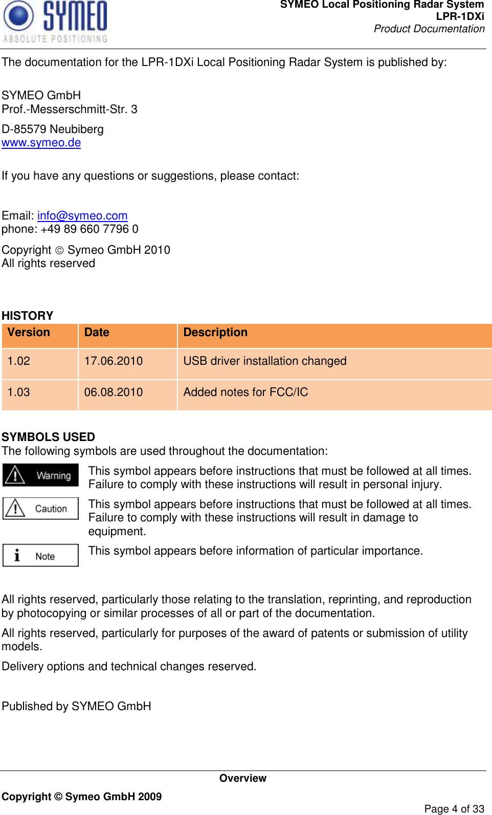 SYMEO Local Positioning Radar System LPR-1DXi Product Documentation   Overview Copyright © Symeo GmbH 2009     Page 4 of 33 The documentation for the LPR-1DXi Local Positioning Radar System is published by:  SYMEO GmbH Prof.-Messerschmitt-Str. 3 D-85579 Neubiberg www.symeo.de  If you have any questions or suggestions, please contact:  Email: info@symeo.com phone: +49 89 660 7796 0 Copyright   Symeo GmbH 2010 All rights reserved  HISTORY Version Date Description 1.02 17.06.2010 USB driver installation changed 1.03 06.08.2010 Added notes for FCC/IC SYMBOLS USED The following symbols are used throughout the documentation:  This symbol appears before instructions that must be followed at all times. Failure to comply with these instructions will result in personal injury.  This symbol appears before instructions that must be followed at all times. Failure to comply with these instructions will result in damage to equipment.  This symbol appears before information of particular importance.  All rights reserved, particularly those relating to the translation, reprinting, and reproduction by photocopying or similar processes of all or part of the documentation. All rights reserved, particularly for purposes of the award of patents or submission of utility models. Delivery options and technical changes reserved.  Published by SYMEO GmbH   
